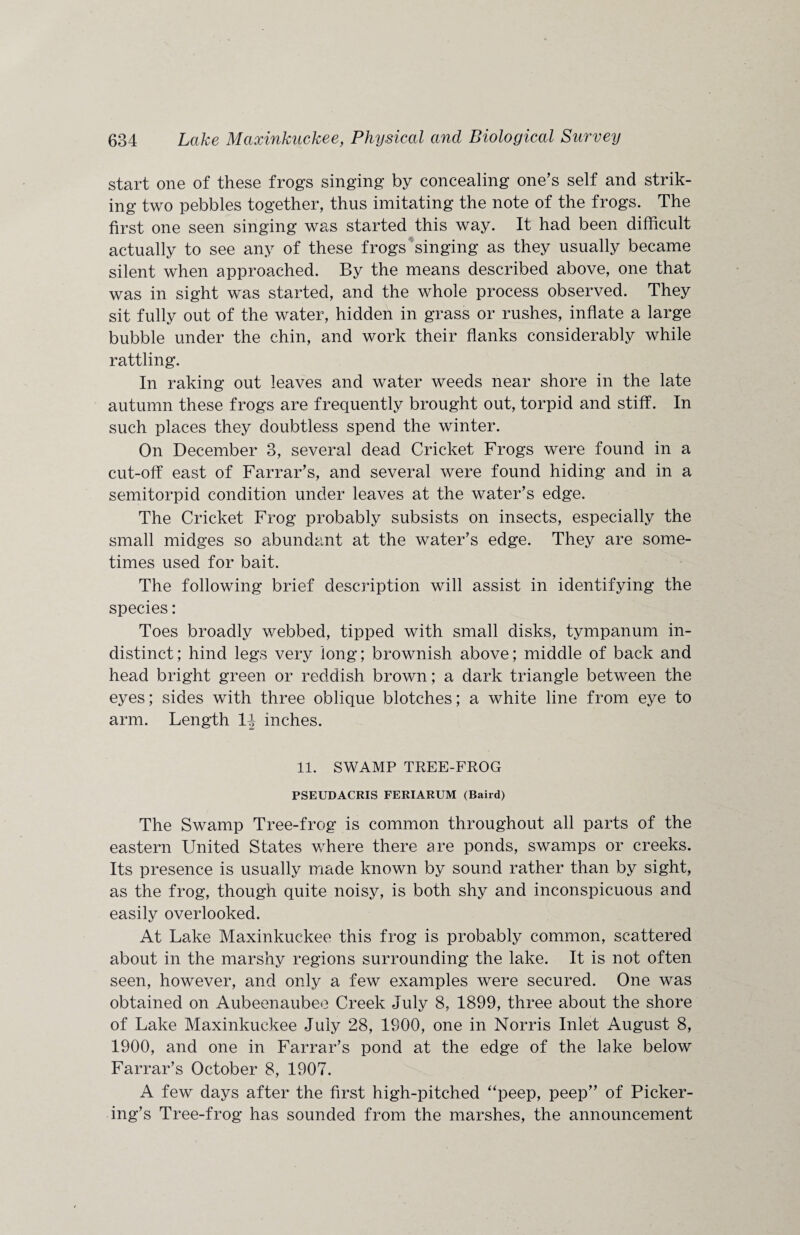 start one of these frogs singing by concealing one’s self and strik¬ ing two pebbles together, thus imitating the note of the frogs. The first one seen singing was started this way. It had been difficult actually to see any of these frogs singing as they usually became silent when approached. By the means described above, one that was in sight was started, and the whole process observed. They sit fully out of the water, hidden in grass or rushes, inflate a large bubble under the chin, and work their flanks considerably while rattling. In raking out leaves and water weeds near shore in the late autumn these frogs are frequently brought out, torpid and stiff. In such places they doubtless spend the winter. On December 3, several dead Cricket Frogs were found in a cut-off east of Farrar’s, and several were found hiding and in a semitorpid condition under leaves at the water’s edge. The Cricket Frog probably subsists on insects, especially the small midges so abundant at the water’s edge. They are some¬ times used for bait. The following brief description will assist in identifying the species: Toes broadly webbed, tipped with small disks, tympanum in¬ distinct ; hind legs very long; brownish above; middle of back and head bright green or reddish brown; a dark triangle between the eyes; sides with three oblique blotches; a white line from eye to arm. Length 1|- inches. 11. SWAMP TREE-FROG PSEUDACRIS FERIARUM (Baird) The Swamp Tree-frog is common throughout all parts of the eastern United States where there are ponds, swamps or creeks. Its presence is usually made known by sound rather than by sight, as the frog, though quite noisy, is both shy and inconspicuous and easily overlooked. At Lake Maxinkuckee this frog is probably common, scattered about in the marshy regions surrounding the lake. It is not often seen, however, and only a few examples were secured. One was obtained on Aubeenaubeo Creek July 8, 1899, three about the shore of Lake Maxinkuckee July 28, 1900, one in Norris Inlet August 8, 1900, and one in Farrar’s pond at the edge of the lake below Farrar’s October 8, 1907. A few days after the first high-pitched “peep, peep” of Picker¬ ing’s Tree-frog has sounded from the marshes, the announcement