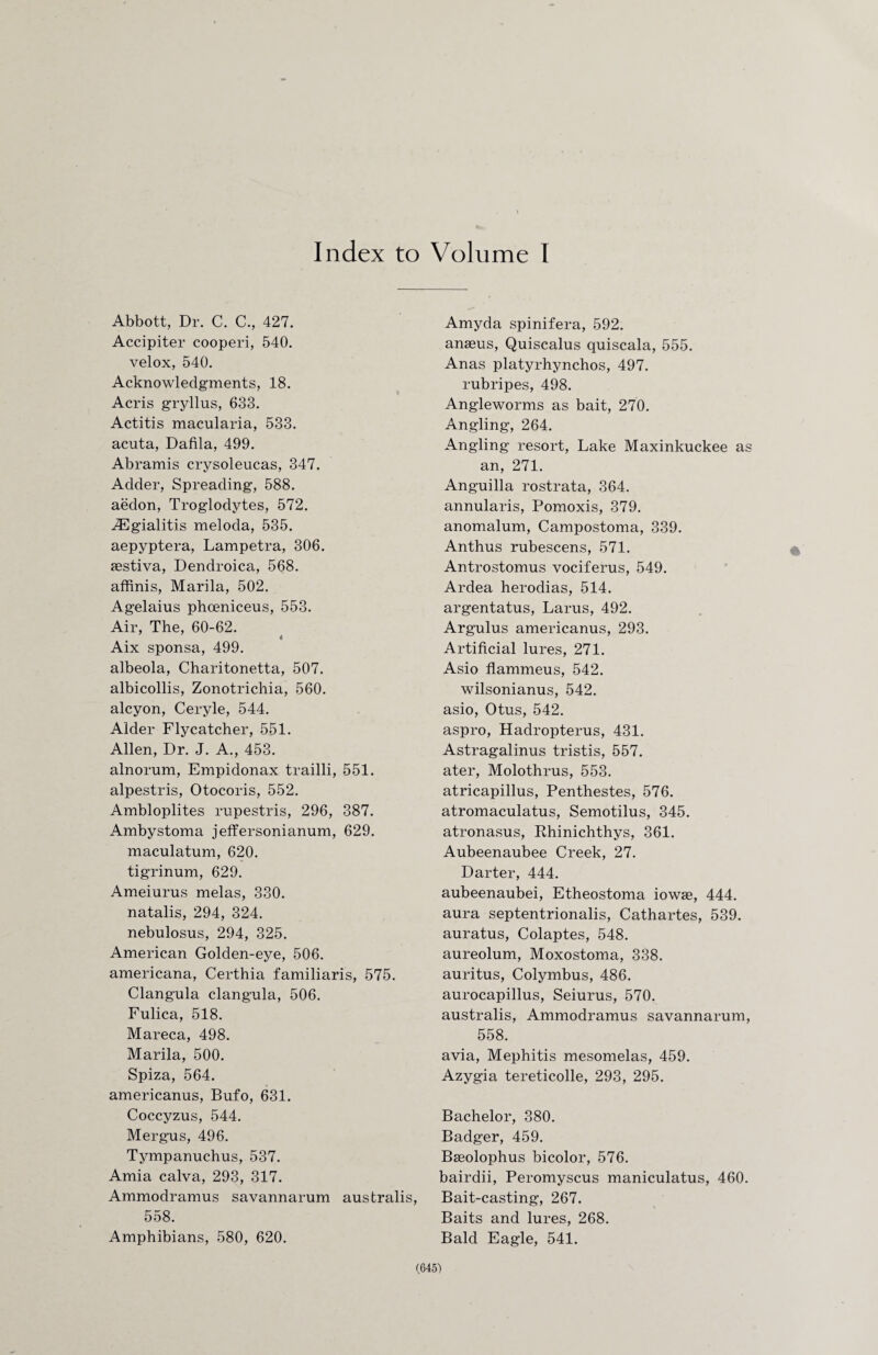 Index to Volume I Abbott, Dr. C. C., 427. Accipiter cooperi, 540. velox, 540. Acknowledgments, 18. Acris gryllus, 633. Actitis macularia, 533. acuta, Dafila, 499. Abramis crysoleucas, 347. Adder, Spreading, 588. aedon, Troglodytes, 572. iEgialitis meloda, 535. aepyptera, Lampetra, 306. aestiva, Dendroica, 568. affinis, Marila, 502. Agelaius phoeniceus, 553. Air, The, 60-62. Aix sponsa, 499. albeola, Charitonetta, 507. albicollis, Zonotrichia, 560. alcyon, Ceryle, 544. Alder Flycatcher, 551. Allen, Dr. J. A., 453. alnorum, Empidonax trailli, 551. alpestris, Otocoris, 552. Ambloplites rupestris, 296, 387. Ambystoma jeffersonianum, 629. maculatum, 620. tigrinum, 629. Ameiurus melas, 330. natalis, 294, 324. nebulosus, 294, 325. American Golden-eye, 506. americana, Certhia familiaris, 575. Clangula clangula, 506. Fulica, 518. Mareca, 498. Marila, 500. Spiza, 564. americanus, Bufo, 631. Coccyzus, 544. Mergus, 496. Tympanuchus, 537. Amia calva, 293, 317. Ammodramus savannarum australis, 558. Amphibians, 580, 620. Amyda spinifera, 592. anaeus, Quiscalus quiscala, 555. Anas platyrhynchos, 497. rubripes, 498. Angleworms as bait, 270. Angling, 264. Angling resort, Lake Maxinkuckee as an, 271. Anguilla rostrata, 364. annularis, Pomoxis, 379. anomalum, Campostoma, 339. Anthus rubescens, 571. Antrostomus vociferus, 549. Ardea herodias, 514. argentatus, Larus, 492. Argulus americanus, 293. Artificial lures, 271. Asio flammeus, 542. wilsonianus, 542. asio, Otus, 542. aspro, Hadropterus, 431. Astragalinus tristis, 557. ater, Molothrus, 553. atricapillus, Penthestes, 576. atromaculatus, Semotilus, 345. atronasus, Rhinichthys, 361. Aubeenaubee Creek, 27. Darter, 444. aubeenaubei, Etheostoma iowae, 444. aura septentrionalis, Cathartes, 539. auratus, Colaptes, 548. aureolum, Moxostoma, 338. auritus, Colymbus, 486. aurocapillus, Seiurus, 570. australis, Ammodramus savannarum, 558. avia, Mephitis mesomelas, 459. Azygia tereticolle, 293, 295. Bachelor, 380. Badger, 459. Baeolophus bicolor, 576. bairdii, Peromyscus maniculatus, 460. Bait-casting, 267. Baits and lures, 268. Bald Eagle, 541.