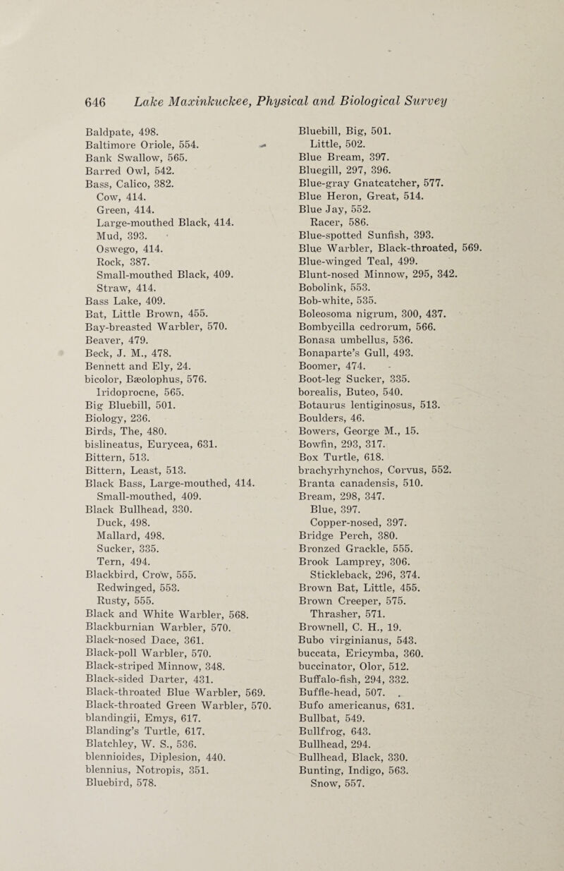 Baldpate, 498. Baltimore Oriole, 554. -• Bank Swallow, 565. Barred Owl, 542. Bass, Calico, 382. Cow, 414. Green, 414. Large-mouthed Black, 414. Mud, 393. Oswego, 414. Rock, 387. Small-mouthed Black, 409. Straw, 414. Bass Lake, 409. Bat, Little Brown, 455. Bay-breasted Warbler, 570. Beaver, 479. Beck, J. M., 478. Bennett and Ely, 24. bicolor, Baeolophus, 576. Iridoprocne, 565. Big Bluebill, 501. Biology, 236. Birds, The, 480. bislineatus, Eurycea, 631. Bittern, 513. Bittern, Least, 513. Black Bass, Large-mouthed, 414. Small-mouthed, 409. Black Bullhead, 330. Duck, 498. Mallard, 498. Sucker, 335. Tern, 494. Blackbird, Crow, 555. Redwinged, 553. Rusty, 555. Black and White Warbler, 568. Blackburnian Warbler, 570. Black-nosed Dace, 361. Black-poll Warbler, 570. Black-striped Minnow, 348. Black-sided Darter, 431. Black-throated Blue Warbler, 569. Black-throated Green Warbler, 570. blandingii, Emys, 617. Blanding’s Turtle, 617. Blatchley, W. S., 536. blennioides, Diplesion, 440. blennius, Notropis, 351. Bluebird, 578. Bluebill, Big, 501. Little, 502. Blue Bream, 397. Bluegill, 297, 396. Blue-gray Gnatcatcher, 577. Blue Heron, Great, 514. Blue Jay, 552. Racer, 586. Blue-spotted Sunfish, 393. Blue Warbler, Black-throated, 569. Blue-winged Teal, 499. Blunt-nosed Minnow, 295, 342. Bobolink, 553. Bob-white, 535. Boleosoma nigrum, 300, 437. Bombycilla cedrorum, 566. Bonasa umbellus, 536. Bonaparte’s Gull, 493. Boomer, 474. Boot-leg Sucker, 335. borealis, Buteo, 540. Botaurus lentiginosus, 513. Boulders, 46. Bowers, George M., 15. Bowfin, 293, 317. Box Turtle, 618. brachyrhynchos, Corvus, 552. Branta canadensis, 510. Bream, 298, 347. Blue, 397. Copper-nosed, 397. Bridge Perch, 380. Bronzed Grackle, 555. Brook Lamprey, 306. Stickleback, 296, 374. Brown Bat, Little, 455. Brown Creeper, 575. Thrasher, 571. Brownell, C. H., 19. Bubo virginianus, 543. buccata, Ericymba, 360. buccinator, Olor, 512. Buffalo-fish, 294, 332. Buffle-head, 507. Bufo americanus, 631. Bullbat, 549. Bullfrog, 643. Bullhead, 294. Bullhead, Black, 330. Bunting, Indigo, 563. Snow, 557.