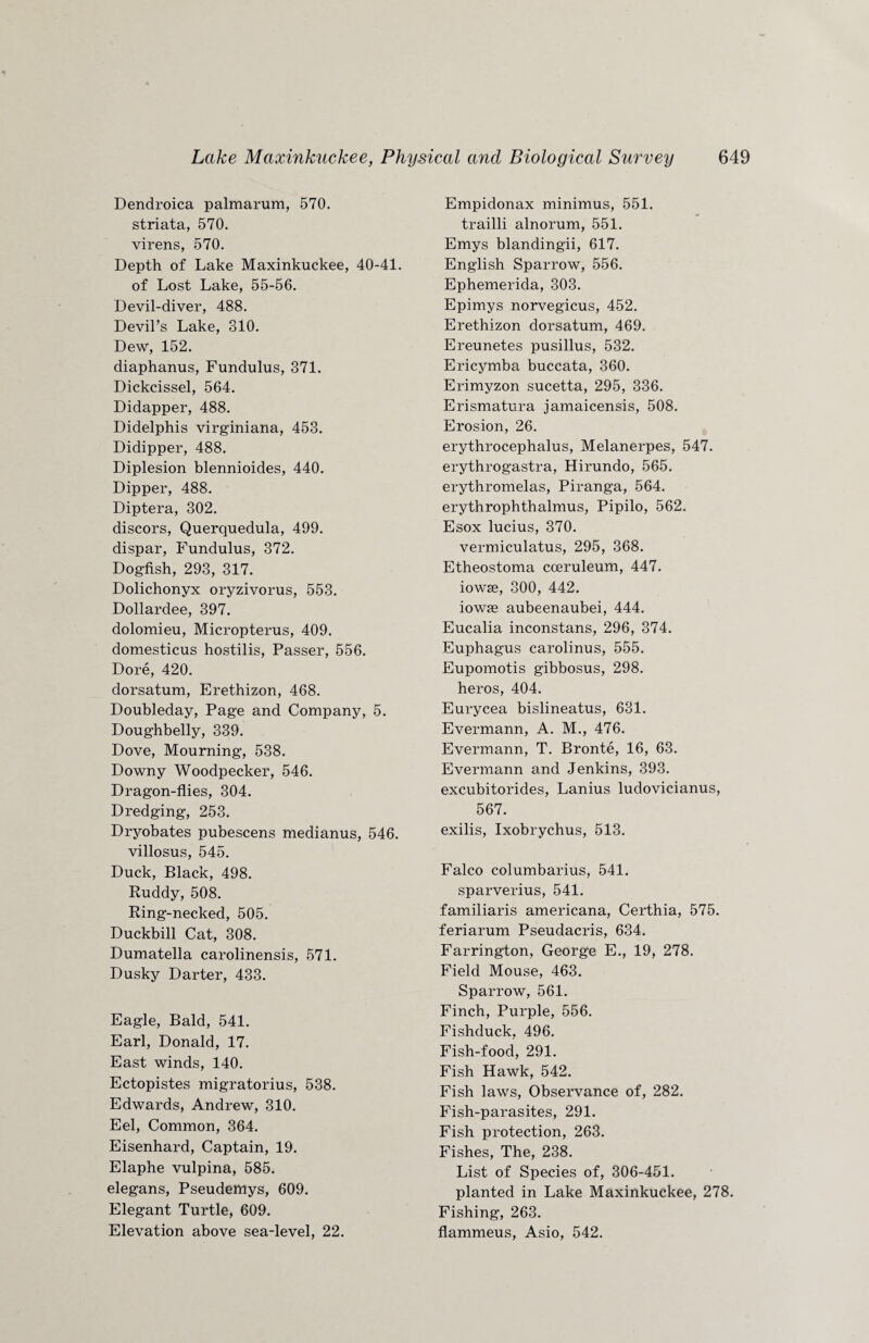 Dendroica palmarum, 570. striata, 570. virens, 570. Depth of Lake Maxinkuckee, 40-41. of Lost Lake, 55-56. Devil-diver, 488. Devil’s Lake, 810. Dew, 152. diaphanus, Fundulus, 371. Dickcissel, 564. Didapper, 488. Didelphis virginiana, 453. Didipper, 488. Diplesion blennioides, 440. Dipper, 488. Diptera, 302. discors, Querquedula, 499. dispar, Fundulus, 372. Dogfish, 293, 317. Dolichonyx oryzivorus, 553. Dollardee, 397. dolomieu, Micropterus, 409. domesticus hostilis, Passer, 556. Dore, 420. dorsatum, Erethizon, 468. Doubleday, Page and Company, 5. Doughbelly, 339. Dove, Mourning, 538. Downy Woodpecker, 546. Dragon-flies, 304. Dredging, 253. Dryobates pubescens medianus, 546. villosus, 545. Duck, Black, 498. Ruddy, 508. Ring-necked, 505. Duckbill Cat, 308. Dumatella carolinensis, 571. Dusky Darter, 433. Eagle, Bald, 541. Earl, Donald, 17. East winds, 140. Ectopistes migratorius, 538. Edwards, Andrew, 310. Eel, Common, 364. Eisenhard, Captain, 19. Elaphe vulpina, 585. elegans, Pseudemys, 609. Elegant Turtle, 609. Elevation above sea-level, 22. Empidonax minimus, 551. trailli alnorum, 551. Emys blandingii, 617. English Sparrow, 556. Ephemerida, 303. Epimys norvegicus, 452. Erethizon dorsatum, 469. Ereunetes pusillus, 532. Ericymba buccata, 360. Erimyzon sucetta, 295, 336. Erismatura jamaicensis, 508. Erosion, 26. erythrocephalus, Melanerpes, 547. erythrogastra, Hirundo, 565. erythromelas, Piranga, 564. erythrophthalmus, Pipilo, 562. Esox lucius, 370. vermiculatus, 295, 368. Etheostoma cceruleum, 447. iowas, 300, 442. iowse aubeenaubei, 444. Eucalia inconstans, 296, 374. Euphagus carolinus, 555. Eupomotis gibbosus, 298. heros, 404. Eurycea bislineatus, 631. Evermann, A. M., 476. Evermann, T. Bronte, 16, 63. Evermann and Jenkins, 393. excubitorides, Lanius ludovicianus, 567. exilis, Ixobrychus, 513. Falco columbarius, 541. sparverius, 541. familiaris americana, Certhia, 575. feriarum Pseudacris, 634. Farrington, George E., 19, 278. Field Mouse, 463. Sparrow, 561. Finch, Purple, 556. Fishduck, 496. Fish-food, 291. Fish Hawk, 542. Fish laws, Observance of, 282. Fish-parasites, 291. Fish protection, 263. Fishes, The, 238. List of Species of, 306-451. planted in Lake Maxinkuckee, 278. Fishing, 263. flammeus, Asio, 542.