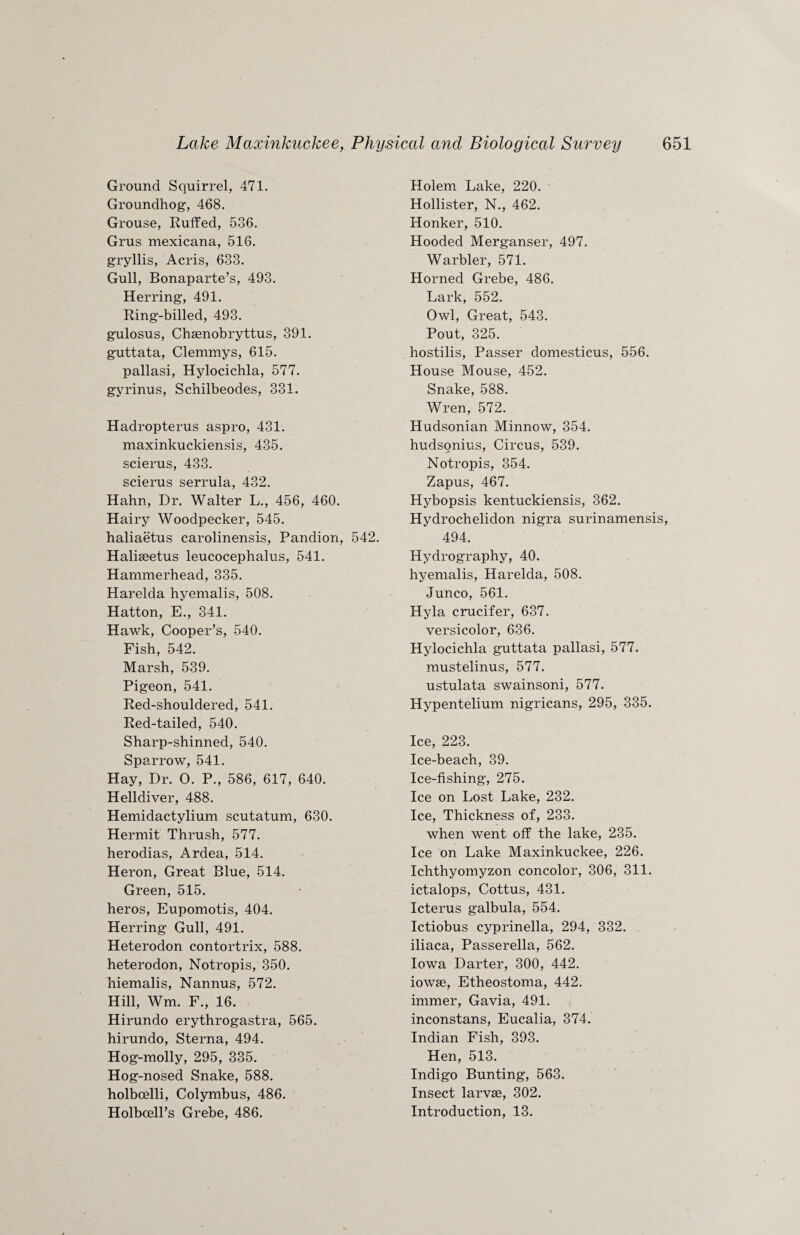 Ground Squirrel, 471. Groundhog, 468. Grouse, Ruffed, 536. Grus mexicana, 516. gryllis, Acris, 633. Gull, Bonaparte’s, 493. Herring, 491. Ring-billed, 493. gulosus, Chsenobryttus, 391. guttata, Clemmys, 615. pallasi, Hylocichla, 577. gyrinus, Schilbeodes, 331. Hadropterus aspro, 431. maxinkuckiensis, 435. scierus, 433. scierus serrula, 432. Hahn, Dr. Walter L., 456, 460. Hairy Woodpecker, 545. haliaetus carolinensis, Pandion, 542. Haliaeetus leucocephalus, 541. Hammerhead, 335. Harelda hyemalis, 508. Hatton, E., 341. Hawk, Cooper’s, 540. Fish, 542. Marsh, 539. Pigeon, 541. Red-shouldered, 541. Red-tailed, 540. Sharp-shinned, 540. Sparrow, 541. Hay, Dr. O. P., 586, 617, 640. Helldiver, 488. Hemidactylium scutatum, 630. Hermit Thrush, 577. herodias, Ardea, 514. Heron, Great Blue, 514. Green, 515. heros, Eupomotis, 404. Herring Gull, 491. Heterodon contortrix, 588. heterodon, Notropis, 350. hiemalis, Nannus, 572. Hill, Wm. F., 16. Hirundo erythrogastra, 565. hirundo, Sterna, 494. Hog-molly, 295, 335. Hog-nosed Snake, 588. holbcelli, Colymbus, 486. Holbcell’s Grebe, 486. Holem Lake, 220. Hollister, N., 462. Honker, 510. Hooded Merganser, 497. Warbler, 571. Horned Grebe, 486. Lark, 552. Owl, Great, 543. Pout, 325. hostilis, Passer domesticus, 556. House Mouse, 452. Snake, 588. Wren, 572. Hudsonian Minnow, 354. hudsonius, Circus, 539. Notropis, 354. Zapus, 467. Hybopsis kentuckiensis, 362. Hydrochelidon nigra surinamensis, 494. Hydrography, 40. hyemalis, Harelda, 508. Junco, 561. Hyla crucifer, 637. versicolor, 636. Hylocichla guttata pallasi, 577. mustelinus, 577. ustulata swainsoni, 577. Hypentelium nigricans, 295, 335. Ice, 223. Ice-beach, 39. Ice-fishing, 275. Ice on Lost Lake, 232. Ice, Thickness of, 233. when went off the lake, 235. Ice on Lake Maxinkuckee, 226. Ichthyomyzon concolor, 306, 311. ictalops, Cottus, 431. Icterus galbula, 554. Ictiobus cyprinella, 294, 332. iliaca, Passerella, 562. Iowa Darter, 300, 442. iowse, Etheostoma, 442. immer, Gavia, 491. inconstans, Eucalia, 374. Indian Fish, 393. Hen, 513. Indigo Bunting, 563. Insect larvae, 302. Introduction, 13.