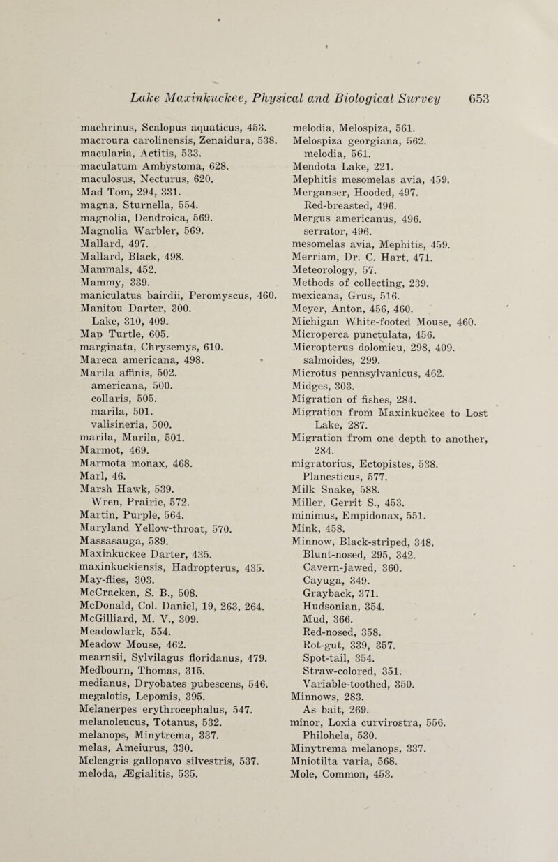 machrinus, Scalopus aquaticus, 453. macroura carolinensis, Zenaidura, 538. macularia, Actitis, 533. maculatum Ambystoma, 628. maculosus, Necturus, 620. Mad Tom, 294, 331. magna, Sturnella, 554. magnolia, Dendroica, 569. Magnolia Warbler, 569. Mallard, 497. Mallard, Black, 498. Mammals, 452. Mammy, 339. maniculatus bairdii, Peromyscus, 460. Manitou Darter, 300. Lake, 310, 409. Map Turtle, 605. marginata, Chrysemys, 610. Mareca americana, 498. Marila affinis, 502. americana, 500. collaris, 505. marila, 501. valisineria, 500. marila, Marila, 501. Marmot, 469. Marmota monax, 468. Marl, 46. Marsh Hawk, 539. Wren, Prairie, 572. Martin, Purple, 564. Maryland Yellow-throat, 570. Massasauga, 589. Maxinkuckee Darter, 435. maxinkuckiensis, Hadropterus, 435. May-flies, 303. McCracken, S. B., 508. McDonald, Col. Daniel, 19, 263, 264. McGilliard, M. V., 309. Meadowlark, 554. Meadow Mouse, 462. mearnsii, Sylvilagus floridanus, 479. Medbourn, Thomas, 315. medianus, Dryobates pubescens, 546. megalotis, Lepomis, 395. Melanerpes erythrocephalus, 547. melanoleucus, Totanus, 532. melanops, Minytrema, 337. melas, Ameiurus, 330. Meleagris gallopavo silvestris, 537. meloda, ^Egialitis, 535. melodia, Melospiza, 561. Melospiza georgiana, 562. melodia, 561. Mendota Lake, 221. Mephitis mesomelas avia, 459. Merganser, Hooded, 497. Red-breasted, 496. Mergus americanus, 496. serrator, 496. mesomelas avia, Mephitis, 459. Merriam, Dr. C. Hart, 471. Meteorology, 57. Methods of collecting, 239. mexicana, Grus, 516. Meyer, Anton, 456, 460. Michigan White-footed Mouse, 460. Microperca punctulata, 456. Micropterus dolomieu, 298, 409. salmoides, 299. Microtus pennsylvanicus, 462. Midges, 303. Migration of fishes, 284. Migration from Maxinkuckee to Lost Lake, 287. Migration from one depth to another, 284. migratorius, Ectopistes, 538. Planesticus, 577. Milk Snake, 588. Miller, Gerrit S., 453. minimus, Empidonax, 551. Mink, 458. Minnow, Black-striped, 348. Blunt-nosed, 295, 342. Cavern-jawed, 360. Cayuga, 349. Grayback, 371. Hudsonian, 354. Mud, 366. Red-nosed, 358. Rot-gut, 339, 357. Spot-tail, 354. Straw-colored, 351. Variable-toothed, 350. Minnows, 283. As bait, 269. minor, Loxia curvirostra, 556. Philohela, 530. Minytrema melanops, 337. Mniotilta varia, 568. Mole, Common, 453.