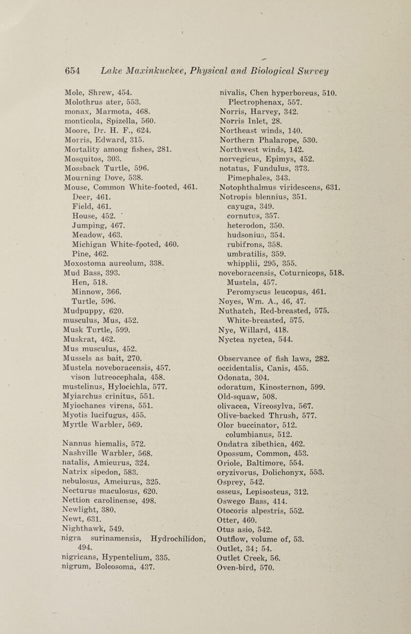 Mole, Shrew, 454. Molothrus ater, 553. monax, Marmota, 468. monticola, Spizella, 560. Moore, Dr. H. F., 624. Morris, Edward, 315. Mortality among fishes, 281. Mosquitos, 303. Mossback Turtle, 596. Mourning Dove, 538. Mouse, Common White-footed, 461. Deer, 461. Field, 461. House, 452. Jumping, 467. Meadow, 463. Michigan White-footed, 460. Pine, 462. Moxostoma aureolum, 338. Mud Bass, 393. Hen, 518. Minnow, 366. Turtle, 596. Mudpuppy, 620. musculus, Mus, 452. Musk Turtle, 599. Muskrat, 462. Mus musculus, 452. Mussels as bait, 270. Mustela noveboracensis, 457. vison lutreocephala, 458. mustelinus, Hylocichla, 577. Myiarchus crinitus, 551. Myiochanes virens, 551. Myotis lucifugus, 455. Myrtle Warbler, 569. Nannus hiemalis, 572. Nashville Warbler, 568. natalis, Amieurus, 324. Natrix sipedon, 583. nebulosus, Ameiurus, 325. Necturus maculosus, 620. Nettion carolinense, 498. Newlight, 380. Newt, 631. Nighthawk, 549. nigra surinamensis, Hydrochilidon, 494. nigricans, Hypentelium, 335. nigrum, Boleosoma, 437. nivalis, Chen hyperboreus, 510. Plectrophenax, 557. Norris, Harvey, 342. Norris Inlet, 28. Northeast winds, 140. Northern Phalarope, 530. Northwest winds, 142. norvegicus, Epimys, 452. notatus, Fundulus, 373. Pimephales, 343. Notophthalmus viridescens, 631. Notropis blennius, 351. cayuga, 349. cornutus, 357. heterodon, 350. hudsonius, 354. rubifrons, 358. umbratilis, 359. whipplii, 295, 355. noveboracensis, Coturnicops, 518. Mustela, 457. Peromyscus leucopus, 461. Noyes, Wm. A., 46, 47. Nuthatch, Red-breasted, 575. White-breasted, 575. Nye, Willard, 418. Nyctea nyctea, 544. Observance of fish laws, 282. occidentalis, Canis, 455. Odonata, 304. odoratum, Kinosternon, 599. Old-squaw, 508. olivacea, Vireosylva, 567. Olive-backed Thrush, 577. Olor buccinator, 512. columbianus, 512. Ondatra zibethica, 462. Opossum, Common, 453. Oriole, Baltimore, 554. oryzivorus, Dolichonyx, 553. Osprey, 542. osseus, Lepisosteus, 312. Oswego Bass, 414. Otocoris alpestris, 552. Otter, 460. Otus asio, 542. Outflow, volume of, 53. Outlet, 34; 54. Outlet Creek, 56. Oven-bird, 570.