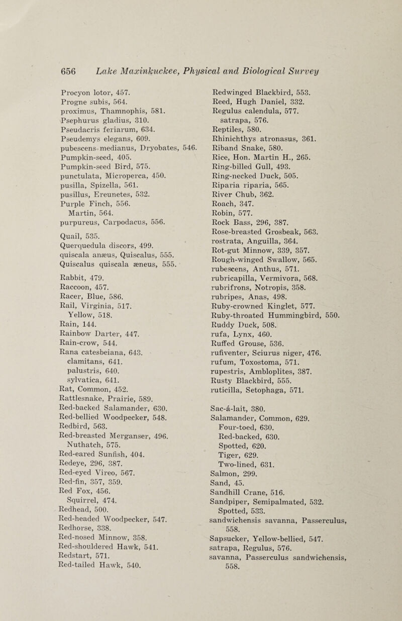 Procyon lotor, 457. Prog'ne subis, 564. proximus, Thamnophis, 581. Psephurus gladius, 310. Pseudacris feriarum, 634. Pseudemys elegans, 609. pubescens medianus, Dryobates, 546. Pumpkin-seed, 405. Pumpkin-seed Bird, 575. punctulata, Microperca, 450. pusilla, Spizella, 561. pusillus, Ereunetes, 532. Purple Finch, 556. Martin, 564. purpureus, Carpodacus, 556. Quail, 535. Querquedula discors, 499. quiscala anaeus, Quiscalus, 555. Quiscalus quiscala aeneus, 555. Rabbit, 479. Raccoon, 457. Racer, Blue, 586. Rail, Virginia, 517. Yellow, 518. Rain, 144. Rainbow Darter, 447. Rain-crow, 544. Rana catesbeiana, 643. clamitans, 641. palustris, 640. sylvatica, 641. Rat, Common, 452. Rattlesnake, Prairie, 589. Red-backed Salamander, 630. Red-bellied Woodpecker, 548. Redbird, 563. Red-breasted Merganser, 496. Nuthatch, 575. Red-eared Sunfish, 404. Redeye, 296, 387. Red-eyed Vireo, 567. Red-fin, 357, 359. Red Fox, 456. Squirrel, 474. Redhead, 500. Red-headed Woodpecker, 547. Redhorse, 338. Red-nosed Minnow, 358. Red-shouldered Hawk, 541. Redstart, 571. Red-tailed Hawk, 540. Redwinged Blackbird, 553. Reed, Hugh Daniel, 332. Regulus calendula, 577. satrapa, 576. Reptiles, 580. Rhinichthys atronasus, 361. Riband Snake, 580. Rice, Hon. Martin H., 265. Ring-billed Gull, 493. Ring-necked Duck, 505. Riparia riparia, 565. River Chub, 362. Roach, 347. Robin, 577. Rock Bass, 296, 387. Rose-breasted Grosbeak, 563. rostrata, Anguilla, 364. Rot-gut Minnow, 339, 357. Rough-winged Swallow, 565. rubescens, Anthus, 571. rubricapilla, Vermivora, 568. rubrifrons, Notropis, 358. rubripes, Anas, 498. Ruby-crowned Kinglet, 577. Ruby-throated Hummingbird, 550. Ruddy Duck, 508. rufa, Lynx, 460. Ruffed Grouse, 536. rufiventer, Sciurus niger, 476. rufum, Toxostoma, 571. rupestris, Ambloplites, 387. Rusty Blackbird, 555. ruticilla, Setophaga, 571. Sac-a-lait, 380. Salamander, Common, 629. Four-toed, 630. Red-backed, 630. Spotted, 620. Tiger, 629. Two-lined, 631. Salmon, 299. Sand, 45. Sandhill Crane, 516. Sandpiper, Semipalmated, 532. Spotted, 533. sandwichensis savanna, Passerculus, 558. Sapsucker, Yellow-bellied, 547. satrapa, Regulus, 576. savanna, Passerculus sandwichensis, 558.
