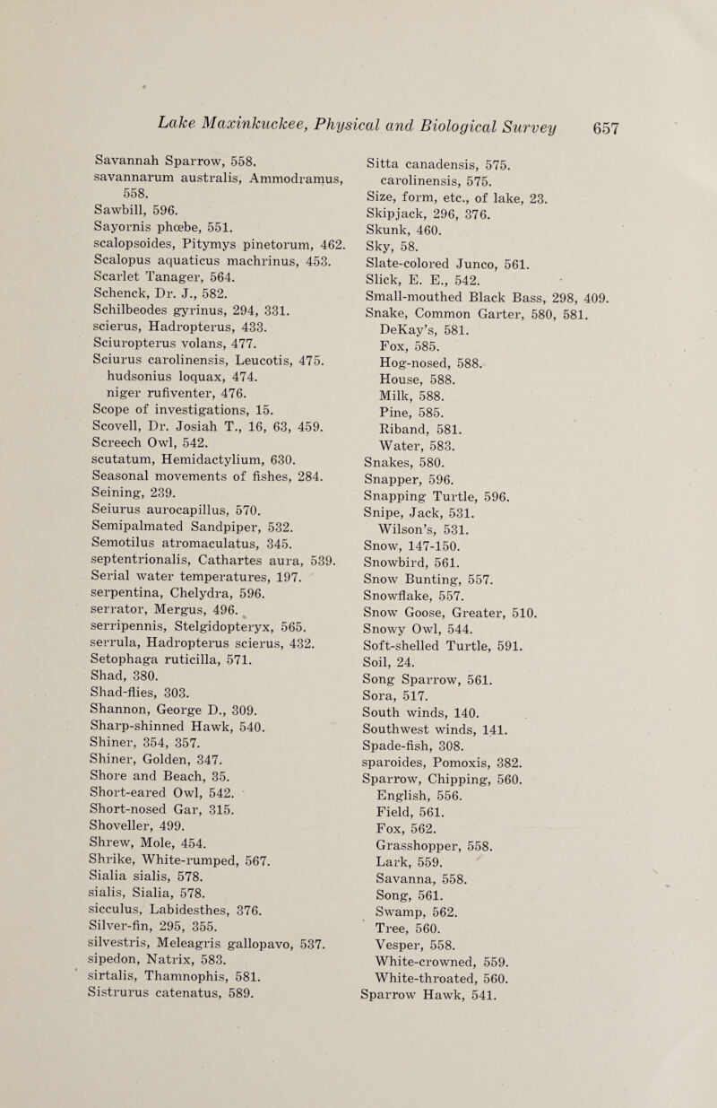 Savannah Sparrow, 558. savannarum australis, Ammodramus, 558. Sawbill, 596. Sayornis phcebe, 551. scalopsoides, Pitymys pinetorum, 462. Scalopus aquaticus machrinus, 453. Scarlet Tanager, 564. Schenck, Dr. J., 582. Schilbeodes gyrinus, 294, 331. scierus, Hadropterus, 433. Sciuropterus volans, 477. Sciurus carolinensis, Leucotis, 475. hudsonius loquax, 474. niger rufiventer, 476. Scope of investigations, 15. Scovell, Dr. Josiah T., 16, 63, 459. Screech Owl, 542. scutatum, Hemidactylium, 630. Seasonal movements of fishes, 284. Seining, 239. Seiurus aurocapillus, 570. Semipalmated Sandpiper, 532. Semotilus atromaculatus, 345. septentrionalis, Cathartes aura, 539. Serial water temperatures, 197. serpentina, Chelydra, 596. serrator, Mergus, 496. serripennis, Stelgidopteryx, 565. serrula, Hadropterus scierus, 432. Setophaga ruticilla, 571. Shad, 380. Shad-flies, 303. Shannon, George D., 309. Sharp-shinned Hawk, 540. Shiner, 354, 357. Shiner, Golden, 347. Shore and Beach, 35. Short-eared Owl, 542. Short-nosed Gar, 315. Shoveller, 499. Shrew, Mole, 454. Shrike, White-rumped, 567. Sialia sialis, 578. sialis, Sialia, 578. sicculus, Labidesthes, 376. Silver-fin, 295, 355. silvestris, Meleagris gallopavo, 537. sipedon, Natrix, 583. sirtalis, Thamnophis, 581. Sistrurus catenatus, 589. Sitta canadensis, 575. carolinensis, 575. Size, form, etc., of lake, 23. Skipjack, 296, 376. Skunk, 460. Sky, 58. Slate-colored Junco, 561. Slick, E. E., 542. Small-mouthed Black Bass, 298, 409. Snake, Common Garter, 580, 581. DeKay’s, 581. Fox, 585. Hog-nosed, 588. House, 588. Milk, 588. Pine, 585. Riband, 581. Water, 583. Snakes, 580. Snapper, 596. Snapping Turtle, 596. Snipe, Jack, 531. Wilson’s, 531. Snow, 147-150. Snowbird, 561. Snow Bunting, 557. Snowflake, 557. Snow Goose, Greater, 510. Snowy Owl, 544. Soft-shelled Turtle, 591. Soil, 24. Song Sparrow, 561. Sora, 517. South winds, 140. Southwest winds, 141. Spade-fish, 308. sparoides, Pomoxis, 382. Sparrow, Chipping, 560. English, 556. Field, 561. Fox, 562. Grasshopper, 558. Lark, 559. Savanna, 558. Song, 561. Swamp, 562. Tree, 560. Vesper, 558. White-crowned, 559. White-throated, 560. Sparrow Hawk, 541.
