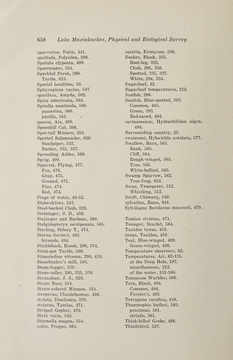 sparverius, Falco, 541. spathula, Polyodon, 308. Spatula clypeata, 499. Spawneater, 354. Speckled Perch, 380. Turtle, 615. Special localities, 19. Sphyrapicus varius, 547. spinifera, Amyda, 592. Spiza americana, 564. Spizella monticola, 560. passerina, 560. pusilla, 561. sponsa, Aix, 499. Spoonbill Cat, 308. Spot-tail Minnow, 354. Spotted Salamander, 620. Sandpiper, 533. Sucker, 335, 337. Spreading Adder, 588. Sprig, 499. Squirrel, Flying, 477. Fox, 476. Gray, 475. Ground, 471. Pine, 474. Red, 474. Stage of water, 49-52. Stake-driver, 513. Steel-backed Chub, 339. Steininger, S. D., 459. Stejneger and Barbour, 580. Stelgidopteryx serripennis, 565. Sterling, Sidney T., 474. Sterna forsteri, 493. hirundo, 494. Stickleback, Brook, 296, 374. Stink-pot Turtle, 599. Stizostedion vitreum, 299, 419. Stonebraker’s mill, 593. Stone-lugger, 339. Stone-roller, 295, 335, 339. Stranahan, J. J., 624. Straw Bass, 414. Straw-colored Minnow, 351. streperus, Chaulelasmus, 498. striata, Dendroica, 570. striatus, Tamias, 471. Striped Gopher, 470. Strix varia, 542. Sturnella magna, 554. subis, Progne, 564. sucetta, Erimyzon, 336. Sucker, Black, 335. Boot-leg, 335. Chub, 295, 336. Spotted, 335, 337. White, 294, 334. Sugarloaf, 42. Sugarloaf temperatures, 212. Sunfish, 298. Sunfish, Blue-spotted, 393. Common, 405. Green, 393. Red-eared, 404. surinamensis, Hydrochilidon nigra, 494. Surrounding country, 23. swainsoni, Hylocichla ustulata, 577. Swallow, Barn, 565. Bank, 565. Cliff, 564. Rough-winged, 565. Tree, 565. White-bellied, 565. Swamp Sparrow, 562. Tree-frog, 634. Swan, Trumpeter, 512. Whistling, 512. Swift, Chimney, 549. sylvatica, Rana, 641. Sylvilagus floridanus mearnsii, 479. Tamias striatus, 471. Tanager, Scarlet, 564. Taxidea taxus, 459. taxus, Taxidea, 459. Teal, Blue-winged, 499. Green-winged, 498. Temperature observers, 63. Temperatures, Air, 62-135. at the Deep Hole, 197. miscellaneous, 212. of the water, 152-160. Tennessee Warbler, 568. Tern, Black, 494. Common, 494. Forster’s, 493. Terrapene Carolina, 618. Thamnophis butleri, 583. proximus, 581. sirtalis, 581. Thick-billed Grebe, 488. Thistlebird, 557.