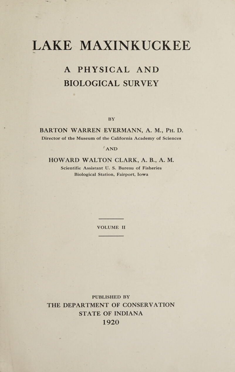 LAKE MAXINKUCKEE A PHYSICAL AND BIOLOGICAL SURVEY BY BARTON WARREN E VERM ANN, A. M., Ph. D. Director of the Museum of the California Academy of Sciences AND HOWARD WALTON CLARK, A. B„ A. M. Scientific Assistant U. S. Bureau of Fisheries Biological Station, Fairport, Iowa VOLUME II PUBLISHED BY THE DEPARTMENT OF CONSERVATION STATE OF INDIANA 1920