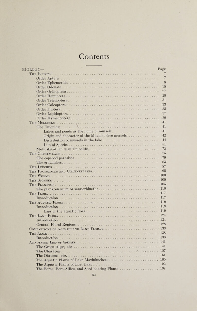 Contents BIOLOGY— Page The Insects. 7 Order Aptera. 7 Order Ephemerida. 8 Order Odonata. 10 Order Orthoptera. 27 Order Hemiptera. 29 Order Trichoptera. 31 Order Coleoptera. 33 Order Diptera. 35 Order Lepidoptera. 37 Order Hymenoptera. 39 The Mollusks. 41 The Unionidse. 41 Lakes and ponds as the home of mussels. 41 Origin and character of the Maxinkuckee mussels.• • • • 42 Distribution of mussels in the lake. 44 List of Species. 51 Mollusks other than Unionidse. 72 The Crustaceans. 75 The copepod parasites. 79 The crawfishes. 83 The Leeches. 87 The Protozoans and Ccelenterates. 95 The Worms. 100 The Sponges. 100 The Plankton. 105 The plankton scum or wasserbluethe. 110 The Flora. 117 Introduction. 117 The Aquatic Flora. 119 Introduction. 119 Uses of the aquatic flora. 119 The Land Flora. 124 Introduction. 124 General Floral Regions. 128 Comparisons of Aquatic and Land Floras. 133 The Alg^e. 138 Introduction. 138 Annotated List of Species. 141 The Green Algse, etc. 141 The Characese.'. 157 The Diatoms, etc. 101 The Aquatic Plants of Lake Maxinkuckee. 165 The Aquatic Plants of Lost Lake. 192 The Ferns, Fern-Allies, and Seed-bearing Plants. 197