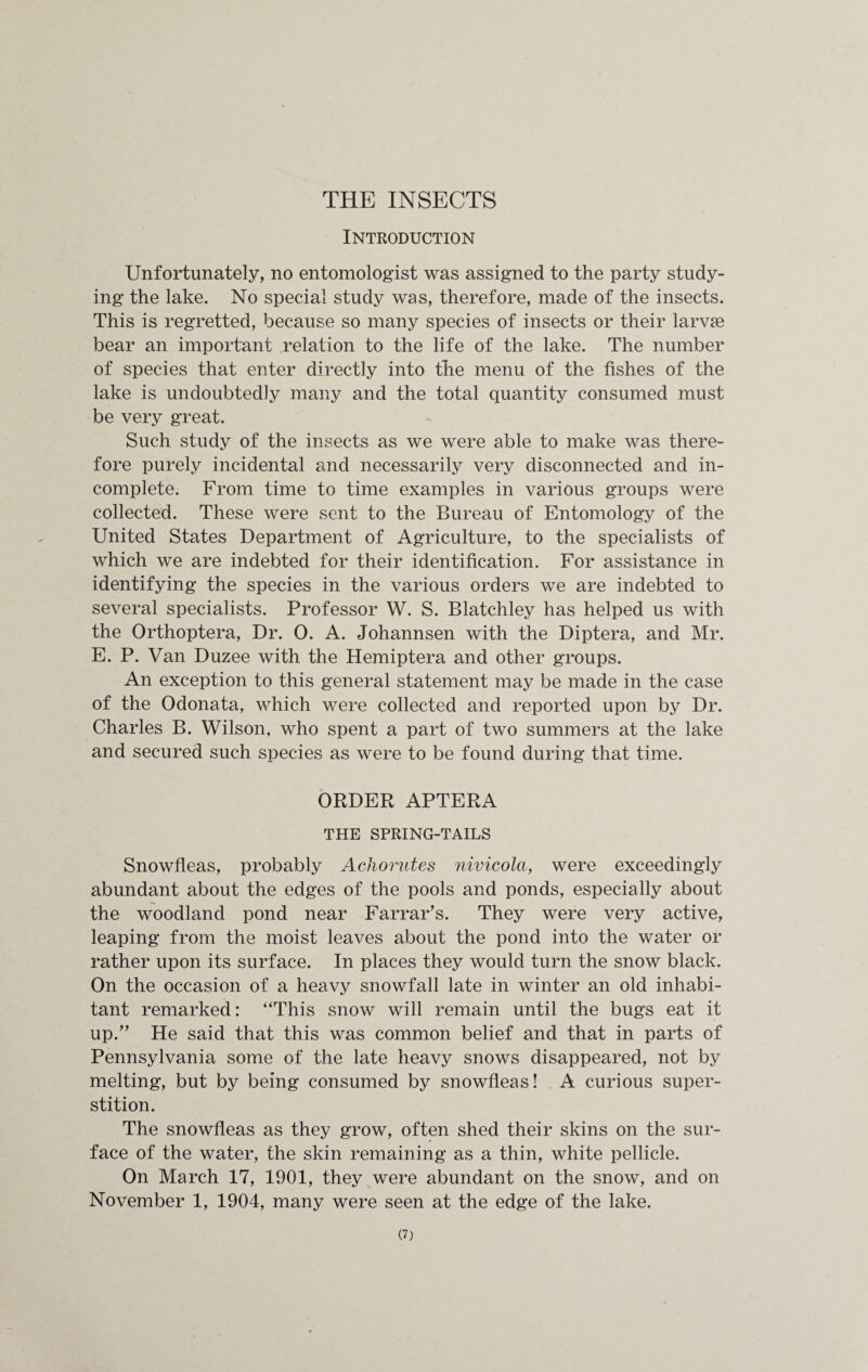 THE INSECTS Introduction Unfortunately, no entomologist was assigned to the party study¬ ing the lake. No special study was, therefore, made of the insects. This is regretted, because so many species of insects or their larvae bear an important relation to the life of the lake. The number of species that enter directly into the menu of the fishes of the lake is undoubtedly many and the total quantity consumed must be very great. Such study of the insects as we were able to make was there¬ fore purely incidental and necessarily very disconnected and in¬ complete. From time to time examples in various groups were collected. These were sent to the Bureau of Entomology of the United States Department of Agriculture, to the specialists of which we are indebted for their identification. For assistance in identifying the species in the various orders we are indebted to several specialists. Professor W. S. Blatchley has helped us with the Orthoptera, Dr. 0. A. Johannsen with the Diptera, and Mr. E. P. Van Duzee with the Hemiptera and other groups. An exception to this general statement may be made in the case of the Odonata, which were collected and reported upon by Dr. Charles B. Wilson, who spent a part of two summers at the lake and secured such species as were to be found during that time. ORDER APTERA THE SPRING-TAILS Snowfleas, probably Acliorutes nivicola, were exceedingly abundant about the edges of the pools and ponds, especially about the woodland pond near Farrar’s. They were very active, leaping from the moist leaves about the pond into the water or rather upon its surface. In places they would turn the snow black. On the occasion of a heavy snowfall late in winter an old inhabi¬ tant remarked: ‘This snow will remain until the bugs eat it up.” He said that this was common belief and that in parts of Pennsylvania some of the late heavy snows disappeared, not by melting, but by being consumed by snowfleas! A curious super¬ stition. The snowfleas as they grow, often shed their skins on the sur¬ face of the water, the skin remaining as a thin, white pellicle. On March 17, 1901, they were abundant on the snow, and on November 1, 1904, many were seen at the edge of the lake.