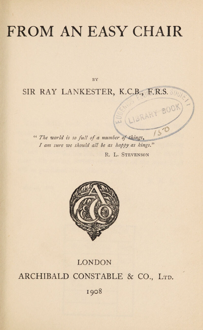 BY SIR RAY LANKESTER, K.C.B., F.R.S. -V U '/ ■ \ U The world is so frill of a number of ijfrngs, I am stire we sho2ild all be as happy as kings T R, L. Stevenson LONDON ARCHIBALD CONSTABLE & CO, Ltd. 1908