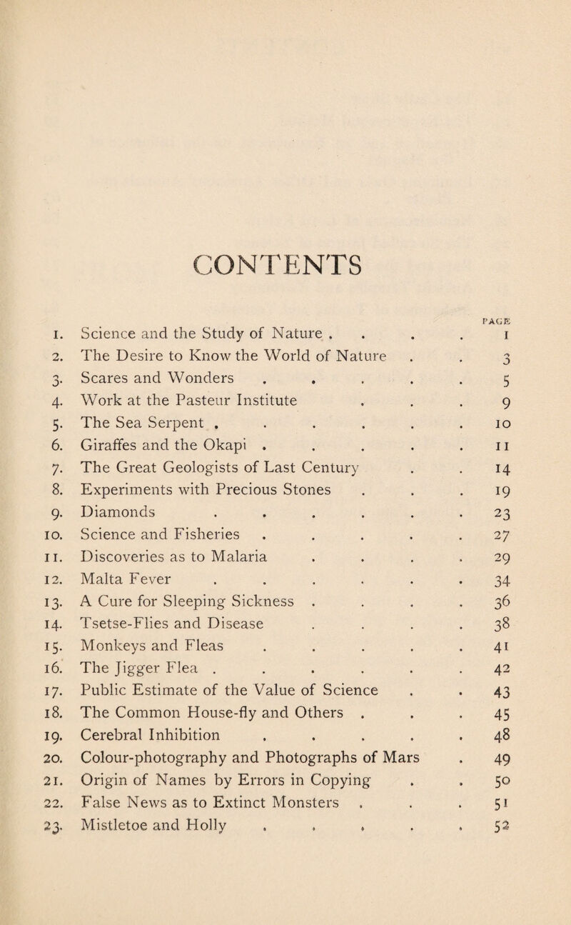 CONTENTS 1. Science and the Study of Nature . 2. The Desire to Know the World of Nature 3. Scares and Wonders .... 4. Work at the Pasteur Institute 5. The Sea Serpent ..... 6. Giraffes and the Okapi .... 7. The Great Geologists of Last Century 8. Experiments with Precious Stones 9. Diamonds ..... 10. Science and Fisheries .... 11. Discoveries as to Malaria 12. Malta Fever ..... 13. A Cure for Sleeping Sickness . 14. Tsetse-Flies and Disease 15. Monkeys and Fleas .... 16. The Jigger Flea ..... 17. Public Estimate of the Value of Science 18. The Common House-fly and Others . 19. Cerebral Inhibition .... 20. Colour-photography and Photographs of Mars 21. Origin of Names by Errors in Copying 22. False News as to Extinct Monsters 23. Mistletoe and Holly .... PAGE 1 5 9 10 11 14 19 23 27 29 34 36 38 41 42 43 45 48 49 50 51 52