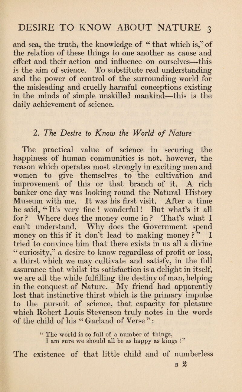 and sea, the truth, the knowledge of 44 that which is,1’ of the relation of these things to one another as cause and effect and their action and influence on ourselves—this is the aim of science. To substitute real understanding and the power of control of the surrounding world for the misleading and cruelly harmful conceptions existing in the minds of simple unskilled mankind—this is the daily achievement of science. 2. The Desire to Know the World of Nature The practical value of science in securing the happiness of human communities is not, however, the reason which operates most strongly in exciting men and women to give themselves to the cultivation and improvement of this or that branch of it. A rich banker one day was looking round the Natural History Museum with me. It was his first visit. After a time he said, 44 It’s very fine ! wonderful! But what’s it all for ? Where does the money come in ? That’s what I can’t understand. Why does the Government spend money on this if it don’t lead to making money ? ” I tried to convince him that there exists in us all a divine 44 curiosity,” a desire to know regardless of profit or loss, a thirst which we may cultivate and satisfy, in the full assurance that whilst its satisfaction is a delight in itself, we are all the while fulfilling the destiny of man, helping in the conquest of Nature. My friend had apparently lost that instinctive thirst which is the primary impulse to the pursuit of science, that capacity for pleasure which Robert Louis Stevenson truly notes in the words of the child of his 44 Garland of Verse” : “ The world is so full of a number of things, I am sure we should all be as happy as kings ! ” The existence of that little child and of numberless e 2