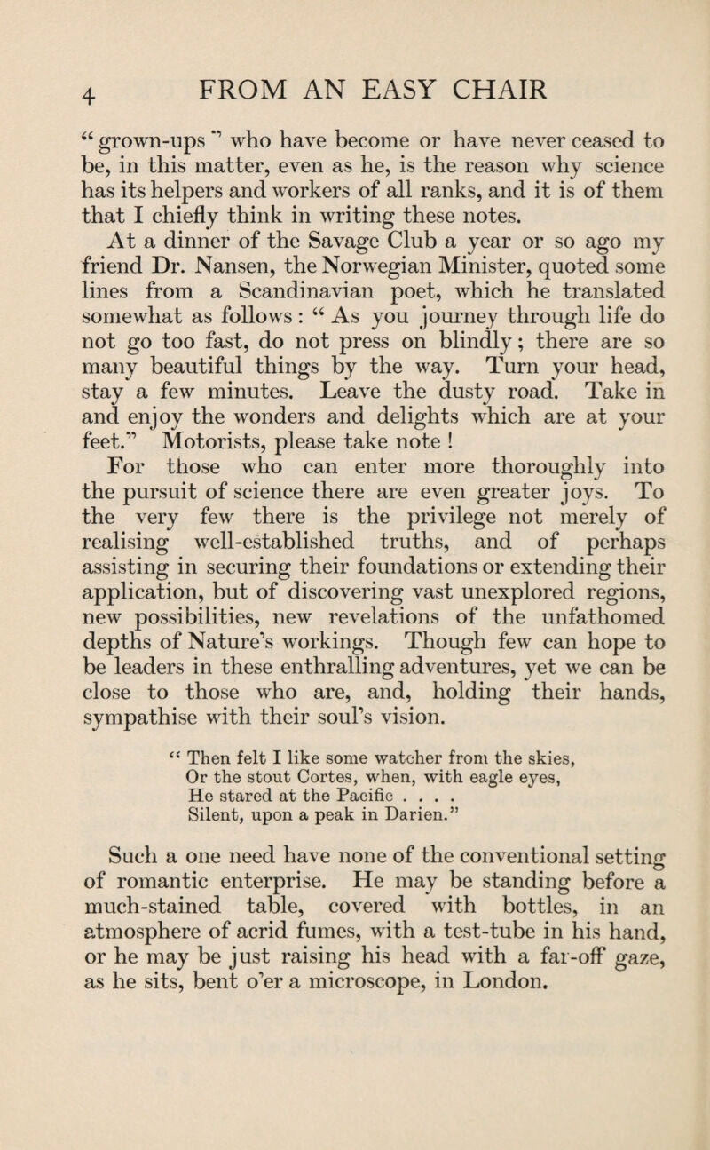 “ grown-ups *’ who have become or have never ceased to be, in this matter, even as he, is the reason why science has its helpers and workers of all ranks, and it is of them that I chiefly think in writing these notes. At a dinner of the Savage Club a year or so ago my friend Dr. Nansen, the Norwegian Minister, quoted some lines from a Scandinavian poet, which he translated somewhat as follows: “ As you journey through life do not go too fast, do not press on blindly; there are so many beautiful things by the way. Turn your head, stay a few minutes. Leave the dusty road. Take in and enjoy the wonders and delights which are at your feet.” Motorists, please take note ! For those who can enter more thoroughly into the pursuit of science there are even greater joys. To the very few there is the privilege not merely of realising well-established truths, and of perhaps assisting in securing their foundations or extending their application, but of discovering vast unexplored regions, new possibilities, new revelations of the unfathomed depths of Nature’s workings. Though few can hope to be leaders in these enthralling adventures, yet we can be close to those who are, and, holding their hands, sympathise with their soul’s vision. “ Then felt I like some watcher from the skies, Or the stout Cortes, when, with eagle eyes, He stared at the Pacific .... Silent, upon a peak in Darien.” Such a one need have none of the conventional setting of romantic enterprise. He may be standing before a much-stained table, covered with bottles, in an atmosphere of acrid fumes, with a test-tube in his hand, or he may be just raising his head with a far-off gaze, as he sits, bent o’er a microscope, in London.