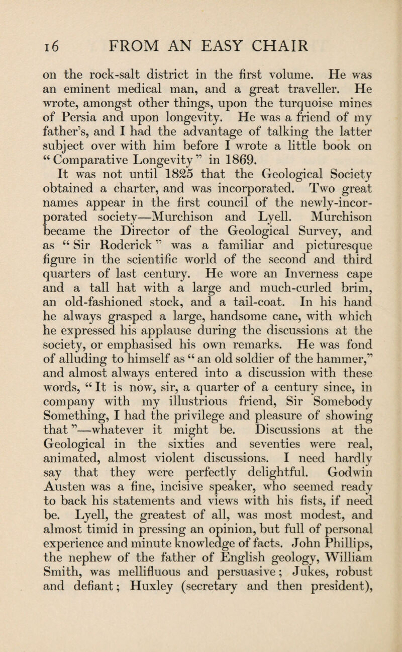 on the rock-salt district in the first volume. He was an eminent medical man, and a great traveller. He wrote, amongst other things, upon the turquoise mines of Persia and upon longevity. He was a friend of my father’s, and I had the advantage of talking the latter subject over with him before I wrote a little book on 44 Comparative Longevity” in 1869. It was not until 1825 that the Geological Society obtained a charter, and was incorporated. Two great names appear in the first council of the newly-incor¬ porated society—Murchison and Lyell. Murchison became the Director of the Geological Survey, and as 44 Sir Roderick ” was a familiar and picturesque figure in the scientific world of the second and third quarters of last century. He wore an Inverness cape and a tall hat with a large and much-curled brim, an old-fashioned stock, and a tail-coat. In his hand he always grasped a large, handsome cane, with which he expressed his applause during the discussions at the society, or emphasised his own remarks. He was fond of alluding to himself as44 an old soldier of the hammer,” and almost always entered into a discussion with these words, 44 It is now, sir, a quarter of a century since, in company with my illustrious friend, Sir Somebody Something, I had the privilege and pleasure of showing that ”—whatever it might be. Discussions at the Geological in the sixties and seventies were real, animated, almost violent discussions. I need hardly say that they were perfectly delightful. Godwin Austen was a fine, incisive speaker, who seemed ready to back his statements and views with his fists, if need be. Lyell, the greatest of all, was most modest, and almost timid in pressing an opinion, but full of personal experience and minute knowledge of facts. John Phillips, the nephew of the father of English geology, William Smith, was mellifluous and persuasive; Jukes, robust and defiant; Huxley (secretary and then president),