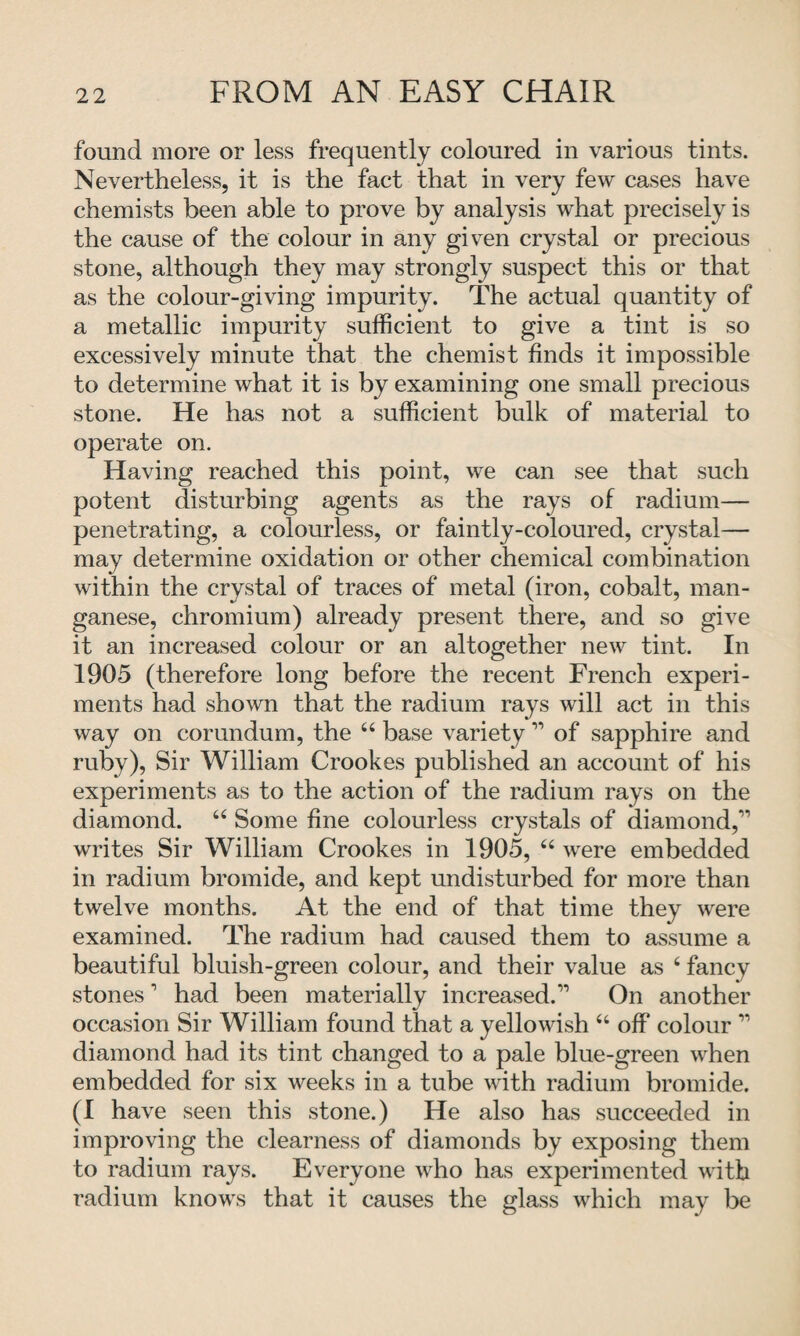 found more or less frequently coloured in various tints. Nevertheless, it is the fact that in very few cases have chemists been able to prove by analysis what precisely is the cause of the colour in any given crystal or precious stone, although they may strongly suspect this or that as the colour-giving impurity. The actual quantity of a metallic impurity sufficient to give a tint is so excessively minute that the chemist finds it impossible to determine what it is by examining one small precious stone. He has not a sufficient bulk of material to operate on. Having reached this point, we can see that such potent disturbing agents as the rays of radium— penetrating, a colourless, or faintly-coloured, crystal— may determine oxidation or other chemical combination within the crystal of traces of metal (iron, cobalt, man¬ ganese, chromium) already present there, and so give it an increased colour or an altogether new tint. In 1905 (therefore long before the recent French experi¬ ments had shown that the radium rays will act in this way on corundum, the “ base variety11 of sapphire and ruby), Sir William Crookes published an account of his experiments as to the action of the radium rays on the diamond. u Some fine colourless crystals of diamond,” writes Sir William Crookes in 1905, “ were embedded in radium bromide, and kept undisturbed for more than twelve months. At the end of that time they were examined. The radium had caused them to assume a beautiful bluish-green colour, and their value as 6 fancy stones1 had been materially increased.” On another occasion Sir William found that a yellowish 66 off colour ” diamond had its tint changed to a pale blue-green when embedded for six weeks in a tube with radium bromide. (1 have seen this stone.) He also has succeeded in improving the clearness of diamonds by exposing them to radium rays. Everyone who has experimented with radium knows that it causes the glass which may be