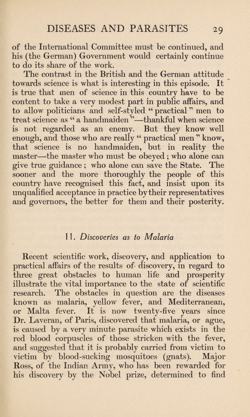 DISEASES AND PARASITES of the International Committee must be continued, and his (the German) Government would certainly continue to do its share of the work. The contrast in the British and the German attitude towards science is what is interesting in this episode. It is true that men of science in this country have to be content to take a very modest part in public affairs, and to allow politicians and self-styled “ practical ” men to treat science as“a handmaiden ”■—thankful when science is not regarded as an enemy. But they know well enough, and those who are really “ practical men11 know, that science is no handmaiden, but in reality the master—the master who must be obeyed ; who alone can give true guidance ; who alone can save the State. The sooner and the more thoroughly the people of this country have recognised this fact, and insist upon its unqualified acceptance in practice by their representatives and governors, the better for them and their posterity. 11. Discoveries as to Malaria Recent scientific work, discovery, and application to practical affairs of the results of discovery, in regard to three great obstacles to human life and prosperity illustrate the vital importance to the state of scientific research. The obstacles in question are the diseases known as malaria, yellow fever, and Mediterranean, or Malta fever. It is now twenty-five years since Dr. Laveran, of Paris, discovered that malaria, or ague, is caused by a very minute parasite which exists in the red blood corpuscles of those stricken with the fever, and suggested that it is probably carried from victim to victim by blood-sucking mosquitoes (gnats). Major Ross, of the Indian Army, who has been rewarded for his discovery by the Nobel prize, determined to find