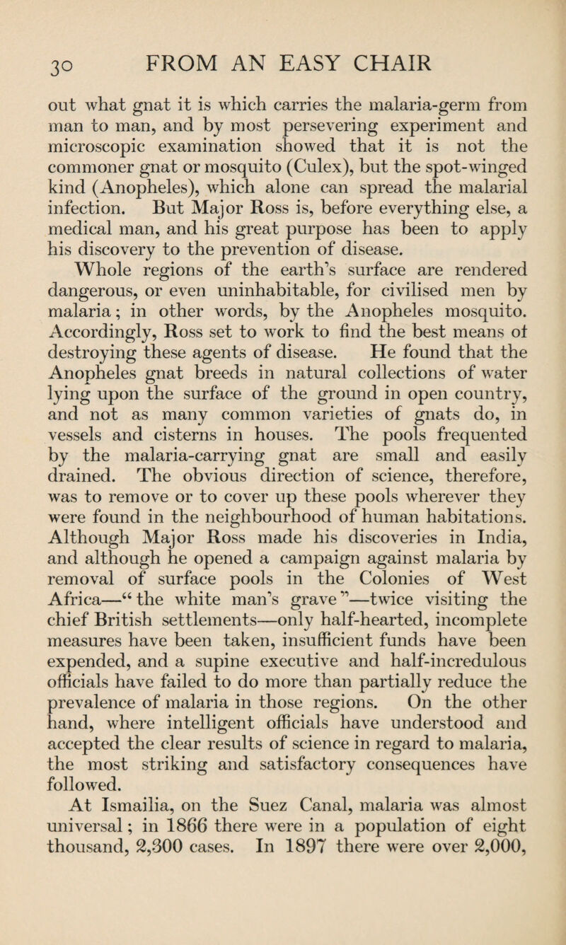 out what gnat it is which carries the malaria-germ from man to man, and by most persevering experiment and microscopic examination showed that it is not the commoner gnat or mosquito (Culex), but the spot-winged kind (Anopheles), which alone can spread the malarial infection. But Major Ross is, before everything else, a medical man, and his great purpose has been to apply his discovery to the prevention of disease. Whole regions of the earth’s surface are rendered dangerous, or even uninhabitable, for civilised men by malaria; in other words, by the Anopheles mosquito. Accordingly, Ross set to work to find the best means ot destroying these agents of disease. He found that the Anopheles gnat breeds in natural collections of water lying upon the surface of the ground in open country, and not as many common varieties of gnats do, in vessels and cisterns in houses. The pools frequented by the malaria-carrying gnat are small and easily drained. The obvious direction of science, therefore, was to remove or to cover up these pools wherever they were found in the neighbourhood of human habitations. Although Major Ross made his discoveries in India, and although he opened a campaign against malaria by removal of surface pools in the Colonies of West Africa—“ the white man’s grave ”—twice visiting the chief British settlements—only half-hearted, incomplete measures have been taken, insufficient funds have been expended, and a supine executive and half-incredulous officials have failed to do more than partially reduce the prevalence of malaria in those regions. On the other hand, where intelligent officials have understood and accepted the clear results of science in regard to malaria, the most striking and satisfactory consequences have followed. At Ismailia, on the Suez Canal, malaria was almost universal; in 1866 there were in a population of eight thousand, 2,300 cases. In 1897 there were over 2,000,