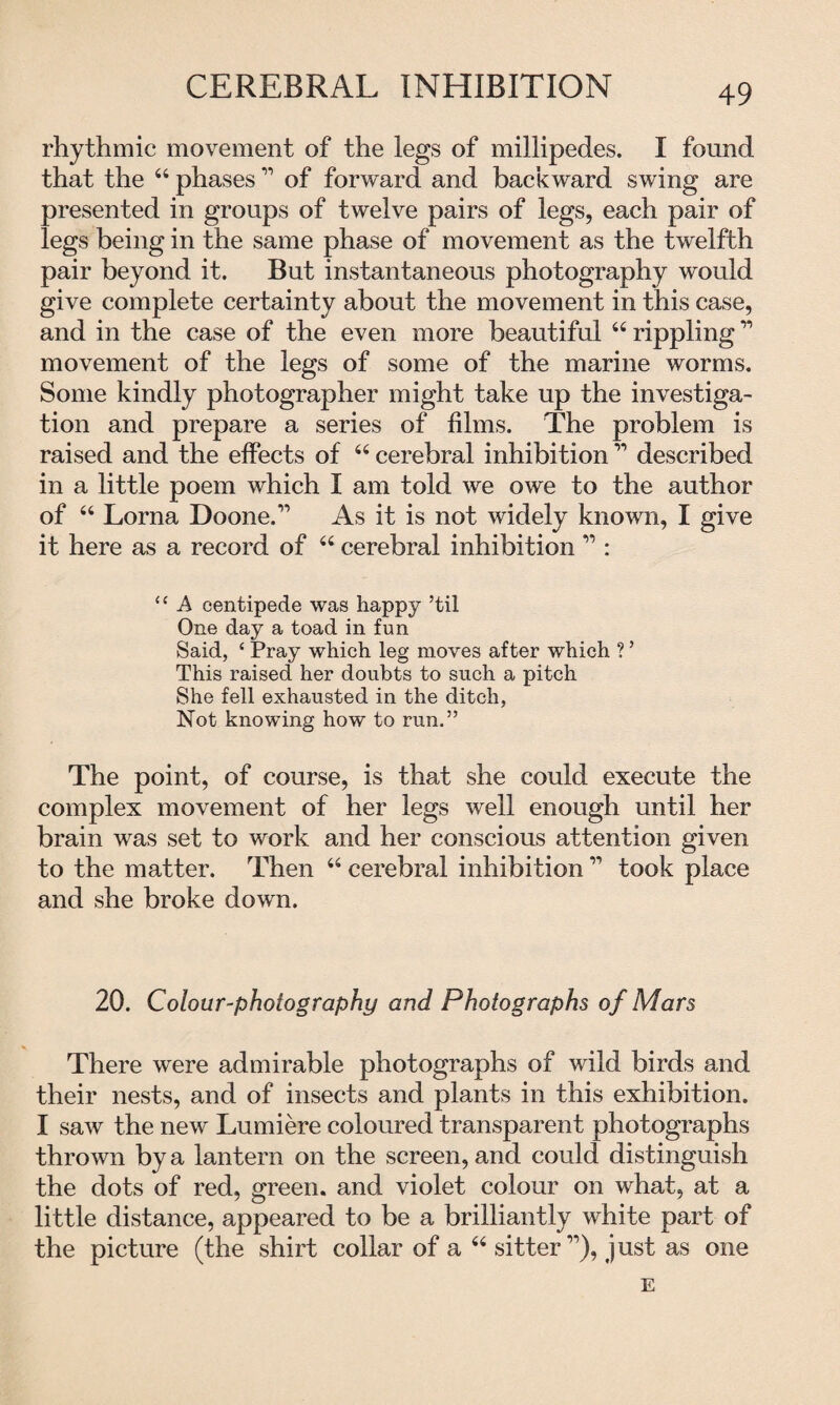 CEREBRAL INHIBITION rhythmic movement of the legs of millipedes. I found that the 44 phases11 of forward and backward swing are presented in groups of twelve pairs of legs, each pair of legs being in the same phase of movement as the twelfth pair beyond it. But instantaneous photography would give complete certainty about the movement in this case, and in the case of the even more beautiful 44 rippling11 movement of the legs of some of the marine worms. Some kindly photographer might take up the investiga¬ tion and prepare a series of films. The problem is raised and the effects of 44 cerebral inhibition ” described in a little poem which I am told we owe to the author of 44 Lorna Doone.” As it is not widely known, I give it here as a record of 44 cerebral inhibition ” : “ A centipede was happy ’til One day a toad in fun Said, ‘ Pray which leg moves after which ? ’ This raised her doubts to such a pitch She fell exhausted in the ditch, Not knowing how to run.” The point, of course, is that she could execute the complex movement of her legs well enough until her brain was set to work and her conscious attention given to the matter. Then 44 cerebral inhibition ” took place and she broke down. 20. Colour-photography and Photographs of Mars There were admirable photographs of wild birds and their nests, and of insects and plants in this exhibition. I saw the new Lumiere coloured transparent photographs thrown by a lantern on the screen, and could distinguish the dots of red, green, and violet colour on what, at a little distance, appeared to be a brilliantly white part of the picture (the shirt collar of a 44 sitter ”), just as one E