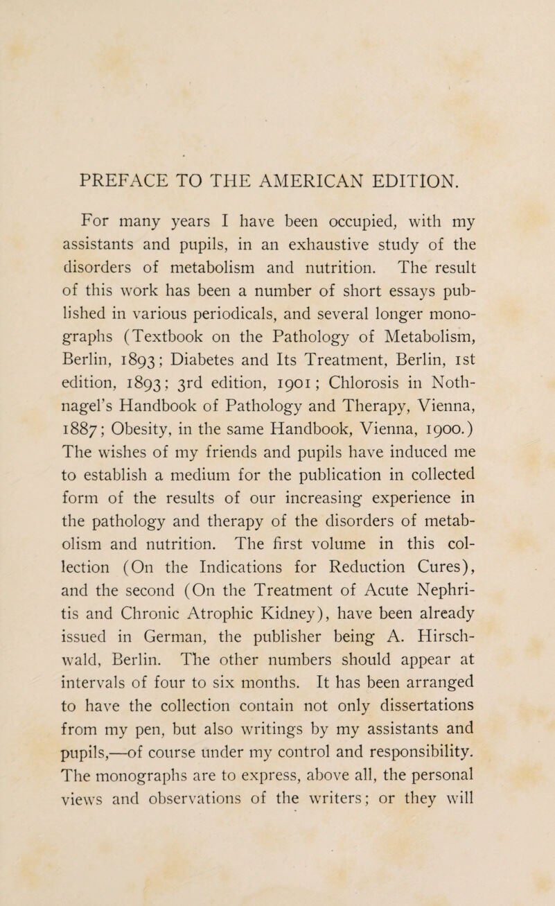 For many years I have been occupied, with my assistants and pupils, in an exhaustive study of the disorders of metabolism and nutrition. The result of this work has been a number of short essays pub¬ lished in various periodicals, and several longer mono¬ graphs (Textbook on the Pathology of Metabolism, Berlin, 1893; Diabetes and Its Treatment, Berlin, 1st edition, 1893; 3rd edition, 1901; Chlorosis in Noth- nagel’s Handbook of Pathology and Therapy, Vienna, 1887; Obesity, in the same Handbook, Vienna, 1900.) The wishes of my friends and pupils have induced me to establish a medium for the publication in collected form of the results of our increasing experience in the pathology and therapy of the disorders of metab¬ olism and nutrition. The first volume in this col¬ lection (On the Indications for Reduction Cures), and the second (On the Treatment of Acute Nephri¬ tis and Chronic Atrophic Kidney), have been already issued in German, the publisher being A. Hirsch- wald, Berlin. The other numbers should appear at intervals of four to six months. It has been arranged to have the collection contain not only dissertations from my pen, but also writings by my assistants and pupils,—of course under my control and responsibility. The monographs are to express, above all, the personal views and observations of the writers; or they will