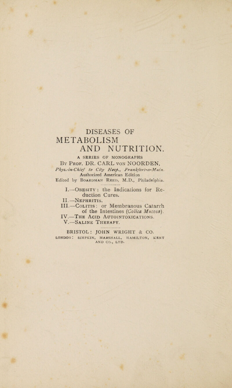 DISEASES OF METABOLISM AND NUTRITION. A SERIES OF MONOGRAPHS By Prof. DR. CARL von NOORDEN, Phys.-in-Chief to City Hosp., Frankfort-a-Main. Authorized American Edition Edited by Boardman Reed, M.D., Philadelphia. I.—Obesity : the Indications for Re¬ duction Cures. II.—-Nephritis. III. —Colitis : or Membranous Catarrh of the Intestines (Colica Mucosa). IV. —The Acid Autointoxications. V.—Saline Therapy. BRISTOL : JOHN WRIGHT & CO. London: simpkin, Marshall. Hamilton, ksnt AND CO., LTD.
