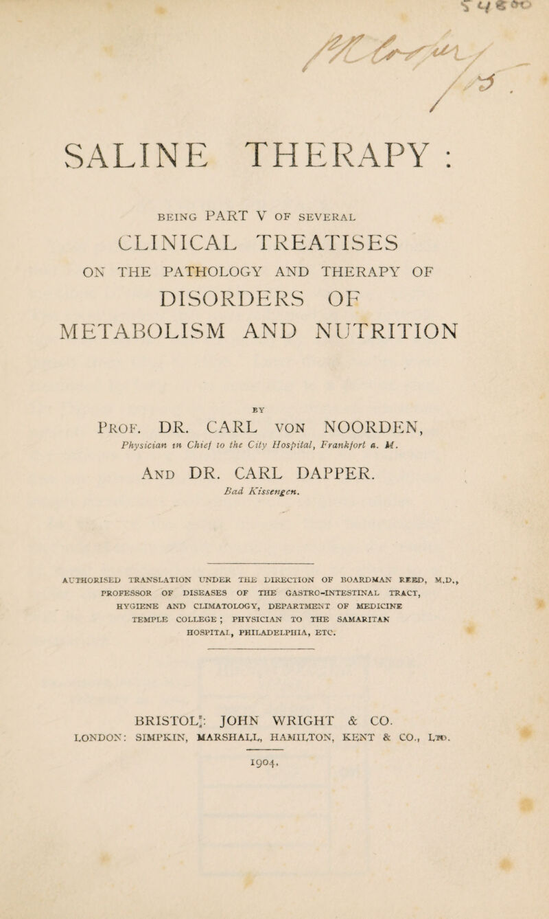 ^ t/ « / SALINE THERAPY: BEING PART V OF SEVERAL CLINICAL TREATISES ON THE PATHOLOGY AND THERAPY OF DISORDERS OF METABOLISM AND NUTRITION BY Prof. DR. CARL von NOORDEN, Physician in Chief to the City Hospital, Frankfort a. M. And DR. CARL DAPPER. Bad. Kissengcn. AUTHORISED TRANSLATION UNDER THE DIRECTION OF BOARD MAN REED, M.D., PROFESSOR OF DISEASES OF THE GASTRO-INTESTINAL TRACT, HYGIENE AND CLIMATOLOGY, DEPARTMENT OF MEDICINE TEMPLE COLLEGE ; PHYSICIAN TO THE SAMARITAN HOSPITAL, PHILADELPHIA, ETC. Bristol;: John wright & co. LONDON: SIMPKIN, MARSHALL, HAMILTON, KENT & CO., Ltd. 1904.