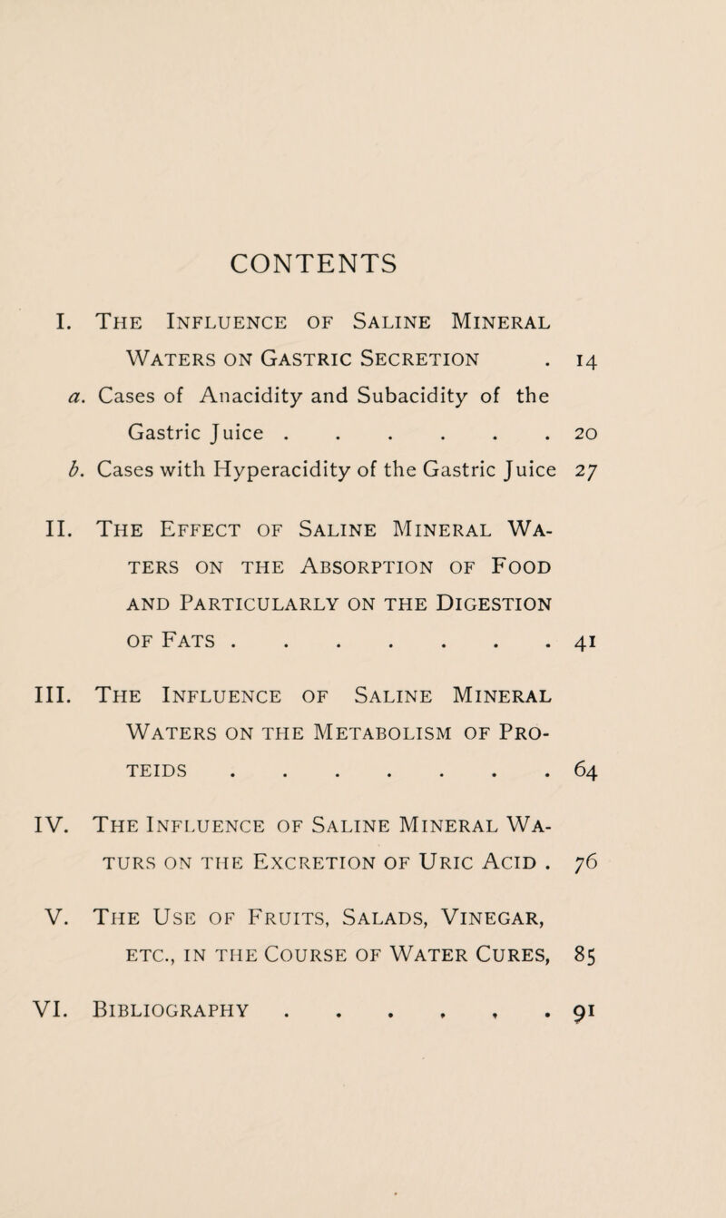 CONTENTS I. The Influence of Saline Mineral Waters on Gastric Secretion . 14 a. Cases of Anacidity and Subacidity of the Gastric Juice ...... 20 b. Cases with Hyperacidity of the Gastric Juice 27 II. The Effect of Saline Mineral Wa¬ ters on the Absorption of Food and Particularly on the Digestion of Fats.41 III. The Influence of Saline Mineral Waters on the Metabolism of Pro- TEIDS ....... 64 IV. The Influence of Saline Mineral Wa- TURS ON THE EXCRETION OF URIC ACID . 76 V. The Use of Fruits, Salads, Vinegar, etc., in the Course of Water Cures, 85 VI. Bibliography t