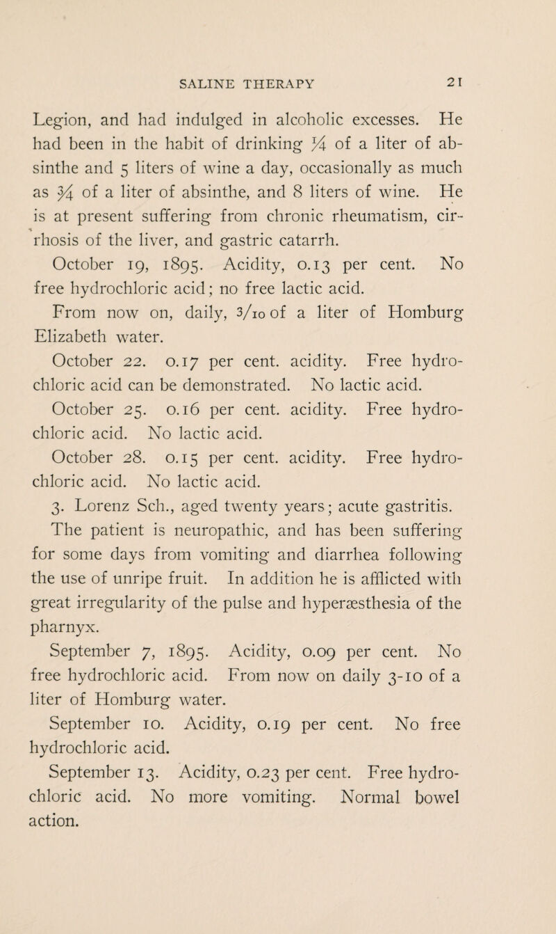 Legion, and had indulged in alcoholic excesses. He had been in the habit of drinking % of a liter of ab¬ sinthe and 5 liters of wine a day, occasionally as much as 94 of a liter of absinthe, and 8 liters of wine. He is at present suffering from chronic rheumatism, cir- rhosis of the liver, and gastric catarrh. October 19, 1895. Acidity, 0.13 per cent. No free hydrochloric acid; no free lactic acid. From now on, daily, 3/i0of a liter of Homburg Elizabeth water. October 22. 0.17 per cent, acidity. Free hydro¬ chloric acid can be demonstrated. No lactic acid. October 25. 0.16 per cent, acidity. Free hydro¬ chloric acid. No lactic acid. October 28. 0.15 per cent, acidity. Free hydro¬ chloric acid. No lactic acid. 3. Lorenz Sch., aged twenty years; acute gastritis. The patient is neuropathic, and has been suffering for some days from vomiting and diarrhea following the use of unripe fruit. In addition he is afflicted with great irregularity of the pulse and hypersesthesia of the pharnyx. September 7, 1895. Acidity, 0.09 per cent. No free hydrochloric acid. From now on daily 3-10 of a liter of Homburg water. September 10. Acidity, 0.19 per cent. No free hydrochloric acid. September 13. Acidity, 0.23 per cent. Free hydro¬ chloric acid. No more vomiting. Normal bowel action.