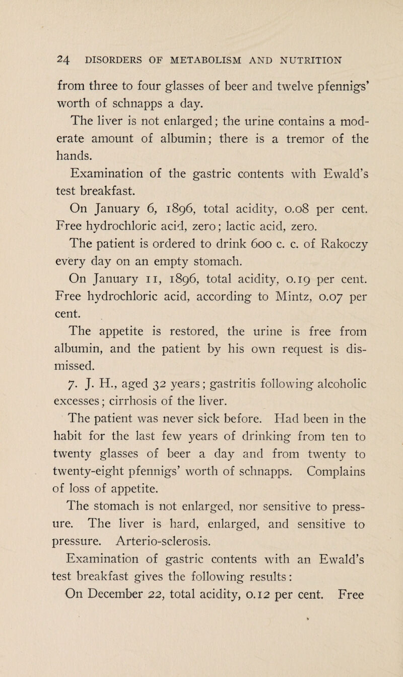 from three to four glasses of beer and twelve pfennigs’ worth of schnapps a day. The liver is not enlarged; the urine contains a mod¬ erate amount of albumin; there is a tremor of the hands. Examination of the gastric contents with Ewald’s test breakfast. On January 6, 1896, total acidity, 0.08 per cent. Free hydrochloric acid, zero ; lactic acid, zero. The patient is ordered to drink 600 c. c. of Rakoczy every day on an empty stomach. On January 11, 1896, total acidity, 0.19 per cent. Free hydrochloric acid, according to Mintz, 0.07 per cent. The appetite is restored, the urine is free from albumin, and the patient by his own request is dis¬ missed. 7. J. H., aged 32 years; gastritis following alcoholic excesses; cirrhosis of the liver. The patient was never sick before. Had been in the habit for the last few years of drinking from ten to twenty glasses of beer a day and from twenty to twenty-eight pfennigs’ worth of schnapps. Complains of loss of appetite. The stomach is not enlarged, nor sensitive to press¬ ure. The liver is hard, enlarged, and sensitive to pressure. Arterio-sclerosis. Examination of gastric contents with an Ewald’s test breakfast gives the following results: On December 22, total acidity, 0.12 per cent. Free