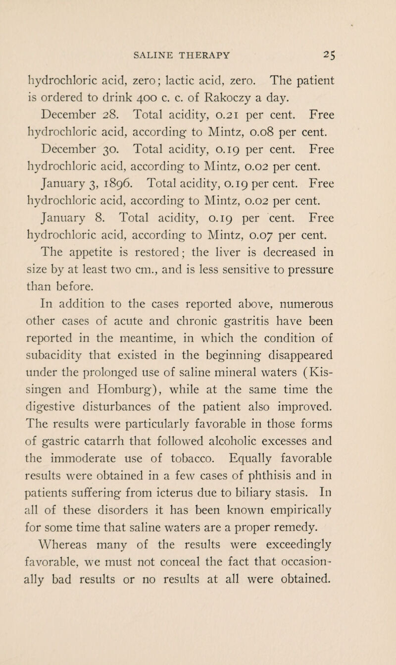 hydrochloric acid, zero; lactic acid, zero. The patient is ordered to drink 400 c. c. of Rakoczy a day. December 28. Total acidity, 0.21 per cent. Free hydrochloric acid, according to Mintz, 0.08 per cent. December 30. Total acidity, 0.19 per cent. Free hydrochloric acid, according to Mintz, 0.02 per cent. January 3, 1896. Total acidity, 0.19 per cent. Free hydrochloric acid, according to Mintz, 0.02 per cent. January 8. Total acidity, 0.19 per cent. Free hydrochloric acid, according to Mintz, 0.07 per cent. The appetite is restored; the liver is decreased in size by at least two cm., and is less sensitive to pressure than before. In addition to the cases reported above, numerous other cases of acute and chronic gastritis have been reported in the meantime, in which the condition of subacidity that existed in the beginning disappeared under the prolonged use of saline mineral waters (Kis- singen and Homburg), while at the same time the digestive disturbances of the patient also improved. The results were particularly favorable in those forms of gastric catarrh that followed alcoholic excesses and the immoderate use of tobacco. Equally favorable results were obtained in a few cases of phthisis and in patients suffering from icterus due to biliary stasis. In all of these disorders it has been known empirically for some time that saline waters are a proper remedy. Whereas many of the results were exceedingly favorable, we must not conceal the fact that occasion¬ ally bad results or no results at all were obtained.