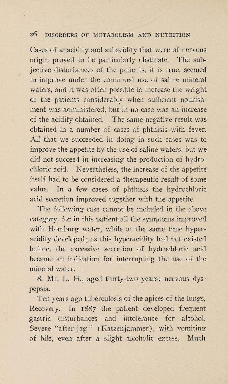 Cases of anacidity and subacidity that were of nervous origin proved to be particularly obstinate. The sub¬ jective disturbances of the patients, it is true, seemed to improve under the continued use of saline mineral waters, and it was often possible to increase the weight of the patients considerably when sufficient nourish¬ ment was administered, but in no case was an increase of the acidity obtained. The same negative result was obtained in a number of cases of phthisis with fever. All that we succeeded in doing in such cases was to improve the appetite by the use of saline waters, but we did not succeed in increasing the production of hydro¬ chloric acid. Nevertheless, the increase of the appetite itself had to be considered a therapeutic result of some value. In a few cases of phthisis the hydrochloric acid secretion improved together with the appetite. The following case cannot be included in the above category, for in this patient all the symptoms improved with Homburg water, while at the same time hyper¬ acidity developed; as this hyperacidity had not existed before, the excessive secretion of hydrochloric acid became an indication for interrupting the use of the mineral water. 8. Mr. L. H., aged thirty-two years; nervous dys¬ pepsia. Ten years ago tuberculosis of the apices of the lungs. Recovery. In 1887 the patient developed frequent gastric disturbances and intolerance for alcohol. Severe “after-jag ” (Katzenjammer), with vomiting of bile, even after a slight alcoholic excess. Much