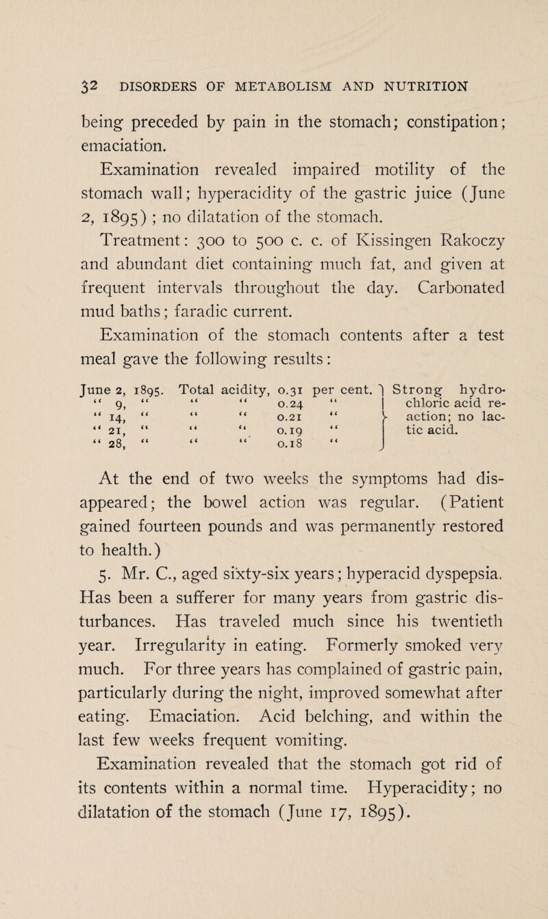 being preceded by pain in the stomach; constipation; emaciation. Examination revealed impaired motility of the stomach wall; hyperacidity of the gastric juice (June 2, 1895) ; no dilatation of the stomach. Treatment: 300 to 500 c. c. of Kissingen Rakoczy and abundant diet containing much fat, and given at frequent intervals throughout the day. Carbonated mud baths; faradic current. Examination of the stomach contents after a test meal gave the following results: June 2, 1895. Total acidity, O.31 per cent. Strong hydro¬ “ 9, 4 ( 4 4 4 4 O.24 “ chloric acid re¬ “ 14, <4 ( ( 4 4 0.21 4 4 ► action; no lac¬ “ 21, 4 t 4 < 44 O. 19 4 4 tic acid. “ 28, 4 4 C< 4 4 0.18 4 4 > At the end of two weeks the symptoms had dis¬ appeared; the bowel action was regular. (Patient gained fourteen pounds and was permanently restored to health.) 5. Mr. C., aged sixty-six years; hyperacid dyspepsia. Has been a sufferer for many years from gastric dis¬ turbances. Has traveled much since his twentieth year. Irregularity in eating. Formerly smoked very much. For three years has complained of gastric pain, particularly during the night, improved somewhat after eating. Emaciation. Acid belching, and within the last few weeks frequent vomiting. Examination revealed that the stomach got rid of its contents within a normal time. Hyperacidity; no dilatation of the stomach (June 17, 1895).