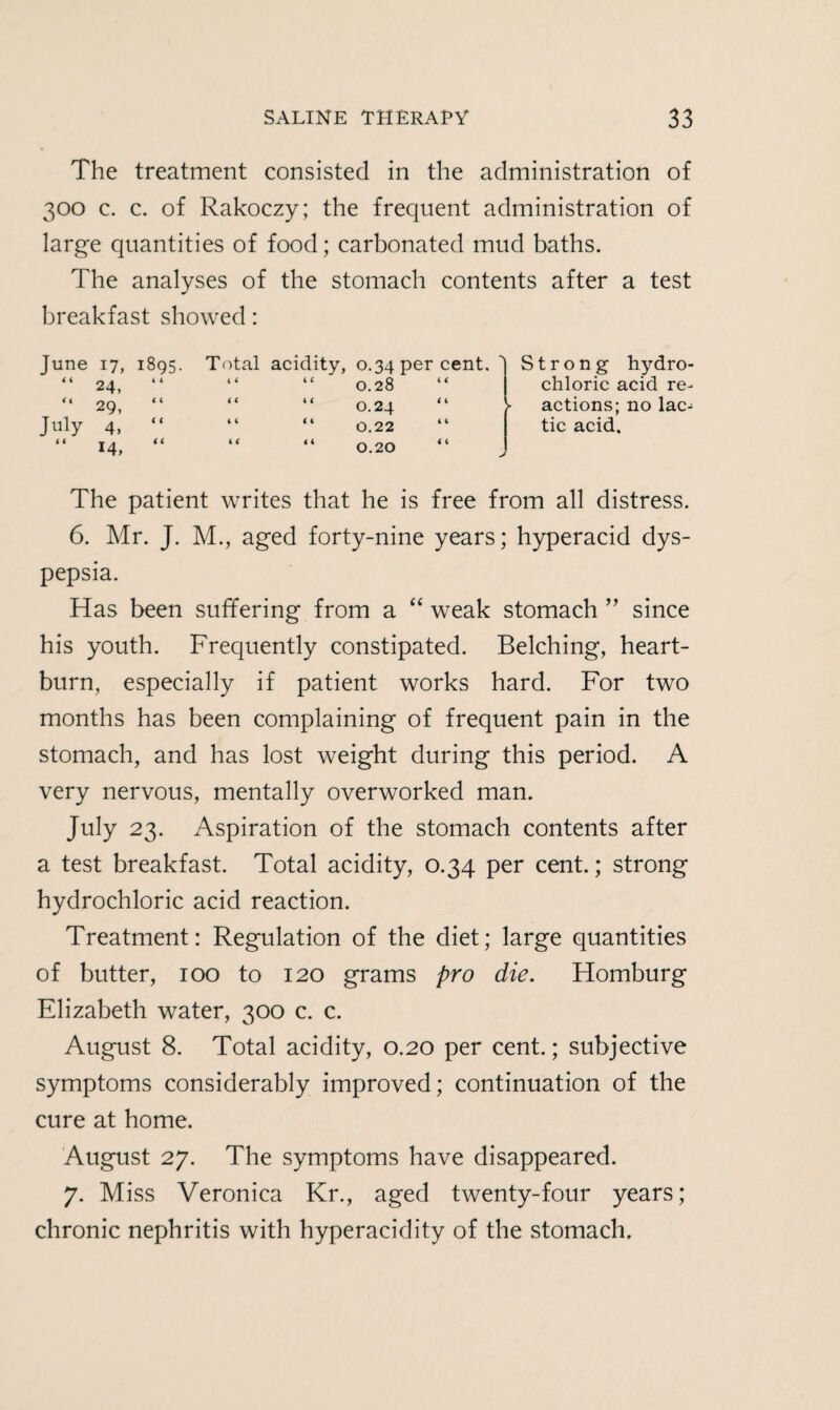 The treatment consisted in the administration of 300 c. c. of Rakoczy; the frequent administration of large quantities of food; carbonated mud baths. The analyses of the stomach contents after a test breakfast showed: June 17, 1895. Total acidity, 0.34 per cent. > Strong hydro¬ 4 4 24, 4 4 4 4 “ 0.28 4 4 chloric acid re- 4 < 29, 4 4 4 4 “ O.24 4 4 ► actions; no lac¬ July 4, 4 4 4 4 “ 0.22 4 4 tic acid. i i 14, 4 4 4 4 “ 0.20 4 4 > The patient writes that he is free from all distress. 6. Mr. J. M., aged forty-nine years; hyperacid dys¬ pepsia. Has been suffering from a “ weak stomach ” since his youth. Frequently constipated. Belching, heart¬ burn, especially if patient works hard. For two months has been complaining of frequent pain in the stomach, and has lost weight during this period. A very nervous, mentally overworked man. July 23. Aspiration of the stomach contents after a test breakfast. Total acidity, 0.34 per cent.; strong hydrochloric acid reaction. Treatment: Regulation of the diet; large quantities of butter, 100 to 120 grams pro die. Homburg Elizabeth water, 300 c. c. August 8. Total acidity, 0.20 per cent.; subjective symptoms considerably improved; continuation of the cure at home. August 27. The symptoms have disappeared. 7. Miss Veronica Kr., aged twenty-four years; chronic nephritis with hyperacidity of the stomach.
