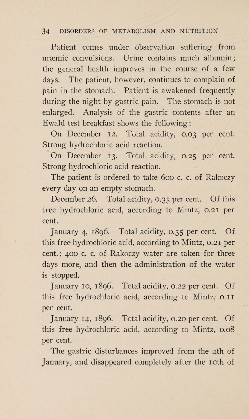 Patient comes under observation suffering from uraemic convulsions. Urine contains much albumin; the general health improves in the course of a few days. The patient, however, continues to complain of pain in the stomach. Patient is awakened frequently during the night by gastric pain. The stomach is not enlarged. Analysis of the gastric contents after an Ewald test breakfast shows the following: On December 12. Total acidity, 0.03 per cent. Strong hydrochloric acid reaction. On December 13. Total acidity, 0.25 per cent. Strong hydrochloric acid reaction. The patient is ordered to take 600 c. c. of Rakoczy every day on an empty stomach. December 26. Total acidity, 0.35 per cent. Of this free hydrochloric acid, according to Mintz, 0.21 per cent. January 4, 1896. Total acidity, 0.35 per cent. Of this free hydrochloric acid, according to Mintz, 0.21 per cent.; 400 c. c. of Rakoczy water are taken for three days more, and then the administration of the water is stopped. January 10, 1896. Total acidity, 0.22 per cent. Of this free hydrochloric acid, according to Mintz, 0.11 per cent. January 14, 1896. Total acidity, 0.20 per cent. Of this free hydrochloric acid, according to Mintz, 0.08 per cent. The gastric disturbances improved from the 4th of January, and disappeared completely after the 10th of