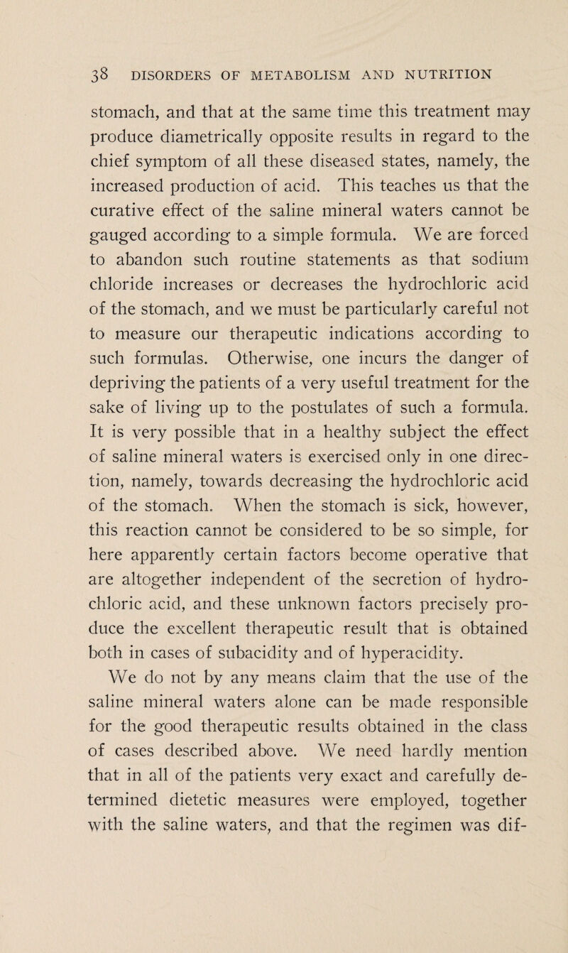 stomach, and that at the same time this treatment may produce diametrically opposite results in regard to the chief symptom of all these diseased states, namely, the increased production of acid. This teaches us that the curative effect of the saline mineral waters cannot be gauged according to a simple formula. We are forced to abandon such routine statements as that sodium chloride increases or decreases the hydrochloric acid of the stomach, and we must be particularly careful not to measure our therapeutic indications according to such formulas. Otherwise, one incurs the danger of depriving the patients of a very useful treatment for the sake of living up to the postulates of such a formula. It is very possible that in a healthy subject the effect of saline mineral waters is exercised only in one direc¬ tion, namely, towards decreasing the hydrochloric acid of the stomach. When the stomach is sick, however, this reaction cannot be considered to be so simple, for here apparently certain factors become operative that are altogether independent of the secretion of hydro¬ chloric acid, and these unknown factors precisely pro¬ duce the excellent therapeutic result that is obtained both in cases of subacidity and of hyperacidity. We do not by any means claim that the use of the saline mineral waters alone can be made responsible for the good therapeutic results obtained in the class of cases described above. We need hardly mention that in all of the patients very exact and carefully de¬ termined dietetic measures were employed, together with the saline waters, and that the regimen was dif-