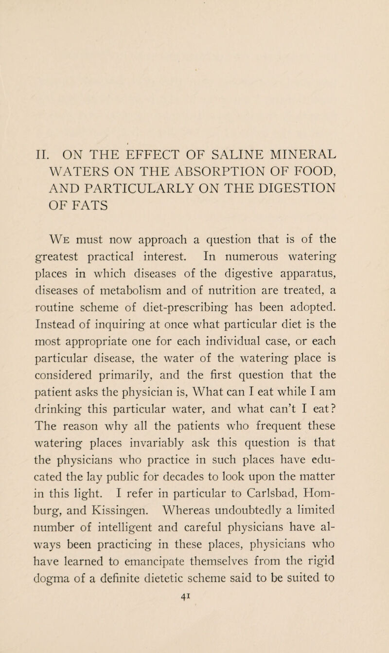 * II. ON THE EFFECT OF SALINE MINERAL WATERS ON THE ABSORPTION OF FOOD, AND PARTICULARLY ON THE DIGESTION OF FATS We must now approach a question that is of the greatest practical interest. In numerous watering places in which diseases of the digestive apparatus, diseases of metabolism and of nutrition are treated, a routine scheme of diet-prescribing has been adopted. Instead of inquiring at once what particular diet is the most appropriate one for each individual case, or each particular disease, the water of the watering place is considered primarily, and the first question that the patient asks the physician is, What can I eat while I am drinking this particular water, and what can’t I eat? The reason why all the patients who frequent these watering places invariably ask this question is that the physicians who practice in such places have edu¬ cated the lay public for decades to look upon the matter in this light. I refer in particular to Carlsbad, Hom- burg, and Kissingen. Whereas undoubtedly a limited number of intelligent and careful physicians have al¬ ways been practicing in these places, physicians who have learned to emancipate themselves from the rigid dogma of a definite dietetic scheme said to be suited to
