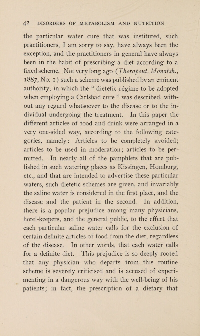 the particular water cure that was instituted, such practitioners, I am sorry to say, have always been the exception, and the practitioners in general have always been in the habit of prescribing a diet according to a fixed scheme. Not very long ago (Thera pent. Monatsh., 1887, No. 1) such a scheme was published by an eminent authority, in which the “ dietetic regime to be adopted when employing a Carlsbad cure ” was described, with¬ out any regard whatsoever to the disease or to the in¬ dividual undergoing the treatment. In this paper the different articles of food and drink were arranged in a very one-sided way, according to the following cate¬ gories, namely: Articles to be completely avoided; articles to be used in moderation; articles to be per¬ mitted. In nearly all of the pamphlets that are pub¬ lished in such watering places as Kissingen, Homburg, etc., and that are intended to advertise these particular waters, such dietetic schemes are given, and invariably the saline water is considered in the first place, and the disease and the patient in the second. In addition, there is a popular prejudice among many physicians, hotel-keepers, and the general public, to the effect that each particular saline water calls for the exclusion of certain definite articles of food from the diet, regardless of the disease. In other words, that each water calls for a definite diet. This prejudice is so deeply rooted that any physician who departs from this routine scheme is severely criticised and is accused of experi¬ menting in a dangerous way with the well-being of his patients; in fact, the prescription of a dietary that