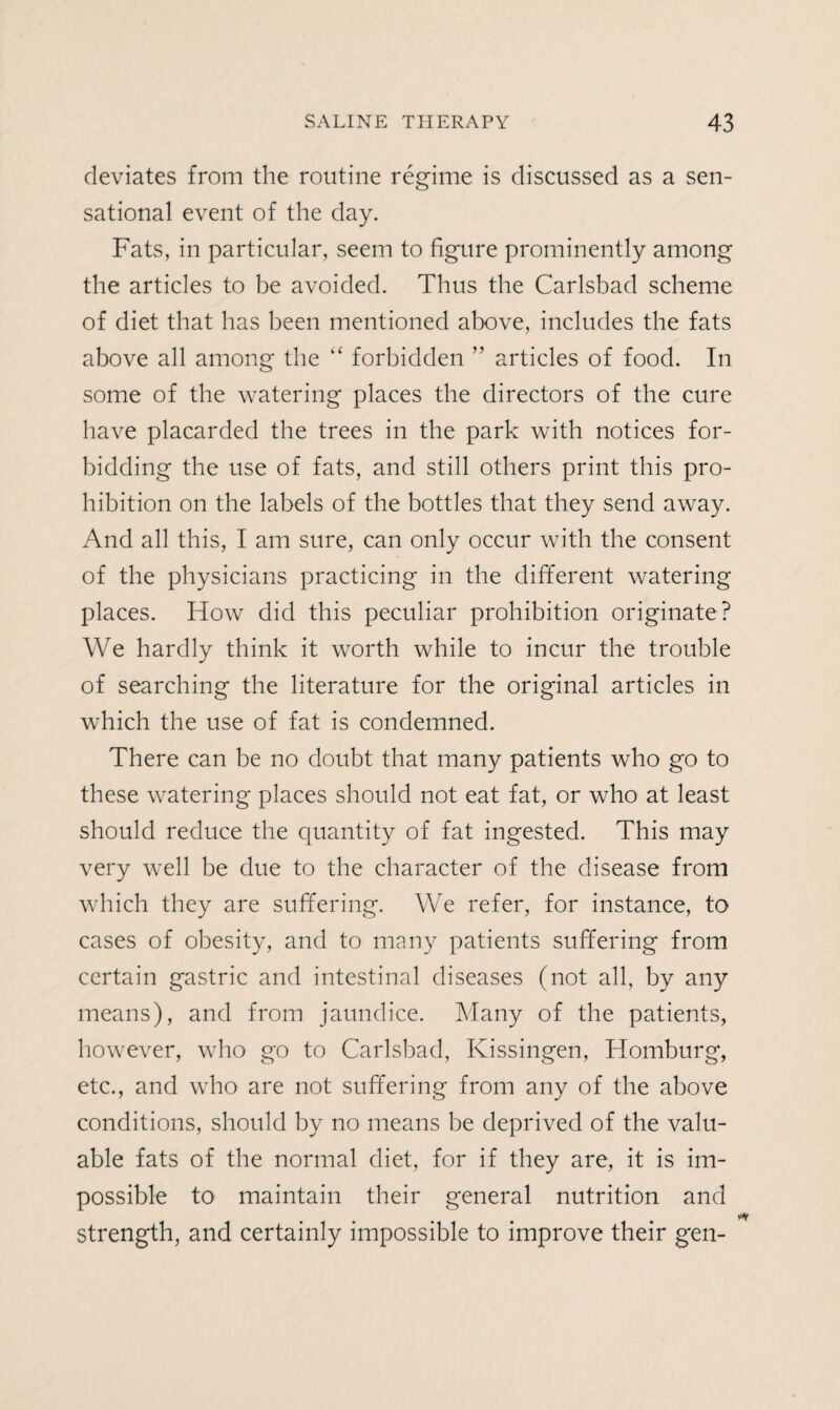 deviates from the routine regime is discussed as a sen¬ sational event of the day. Fats, in particular, seem to figure prominently among the articles to be avoided. Thus the Carlsbad scheme of diet that has been mentioned above, includes the fats above all among the “ forbidden ” articles of food. In some of the watering places the directors of the cure have placarded the trees in the park with notices for¬ bidding the use of fats, and still others print this pro¬ hibition on the labels of the bottles that they send away. And all this, I am sure, can only occur with the consent of the physicians practicing in the different watering places. How did this peculiar prohibition originate? We hardly think it worth while to incur the trouble of searching the literature for the original articles in which the use of fat is condemned. There can be no doubt that many patients who go to these watering places should not eat fat, or who at least should reduce the quantity of fat ingested. This may very well be due to the character of the disease from which they are suffering. We refer, for instance, to cases of obesity, and to many patients suffering from certain gastric and intestinal diseases (not all, by any means), and from jaundice. Many of the patients, however, who go to Carlsbad, Ivissingen, Homburg, etc., and who are not suffering from any of the above conditions, should by no means be deprived of the valu¬ able fats of the normal diet, for if they are, it is im¬ possible to maintain their general nutrition and strength, and certainly impossible to improve their gen-