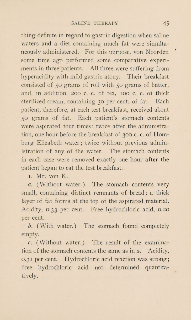 thing definite in regard to gastric digestion when saline waters and a diet containing much fat were simulta¬ neously administered. For this purpose, von Noorden some time ago performed some comparative experi¬ ments in three patients. All three were suffering from hyperacidity with mild gastric atony. Their breakfast consisted of 50 grams of roll with 50 grams of butter, and, in addition, 200 c. c. of tea, 100 c. c. of thick sterilized cream, containing 30 per cent, of fat. Each patient, therefore, at each test breakfast, received about 50 grams of fat. Each patient's stomach contents were aspirated four times: twice after the administra¬ tion, one hour before the breakfast of 300 c. c. of Hom- burg Elizabeth water; twice without previous admin¬ istration of any of the water. The stomach contents in each case were removed exactly one hour after the patient began to eat the test breakfast. 1. Mr. von K. a. (Without water.) The stomach contents very small, containing distinct remnants of bread; a thick layer of fat forms at the top of the aspirated material. Acidity, 0.33 per cent. Free hydrochloric acid, 0.20 per cent. b. (With water.) The stomach found completely empty. c. (Without water.) The result of the examina¬ tion of the stomach contents the same as in a. Acidity, 0.31 per cent. Hydrochloric acid reaction was strong; free hydrochloric acid not determined quantita¬ tively.