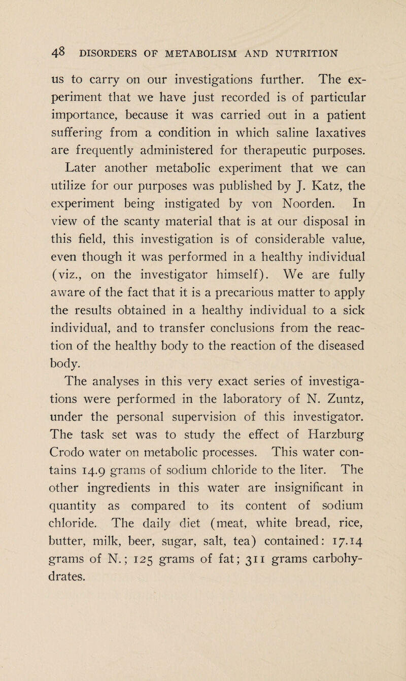 us to carry on our investigations further. The ex¬ periment that we have just recorded is of particular importance, because it was carried out in a patient suffering from a condition in which saline laxatives are frequently administered for therapeutic purposes. Later another metabolic experiment that we can utilize for our purposes was published by J. Katz, the experiment being instigated by von Noorden. In view of the scanty material that is at our disposal in this field, this investigation is of considerable value, even though it was performed in a healthy individual (viz., on the investigator himself). We are fully aware of the fact that it is a precarious matter to apply the results obtained in a healthy individual to a sick individual, and to transfer conclusions from the reac¬ tion of the healthy body to the reaction of the diseased body. The analyses in this very exact series of investiga¬ tions were performed in the laboratory of N. Zuntz, under the personal supervision of this investigator. The task set was to study the effect of Harzburg Crodo water on metabolic processes. This water con¬ tains 14.9 grams of sodium chloride to the liter. The other ingredients in this water are insignificant in quantity as compared to its content of sodium chloride. The daily diet (meat, white bread, rice, butter, milk, beer, sugar, salt, tea) contained: 17.14 grams of N.; 125 grams of fat; 311 grams carbohy¬ drates.