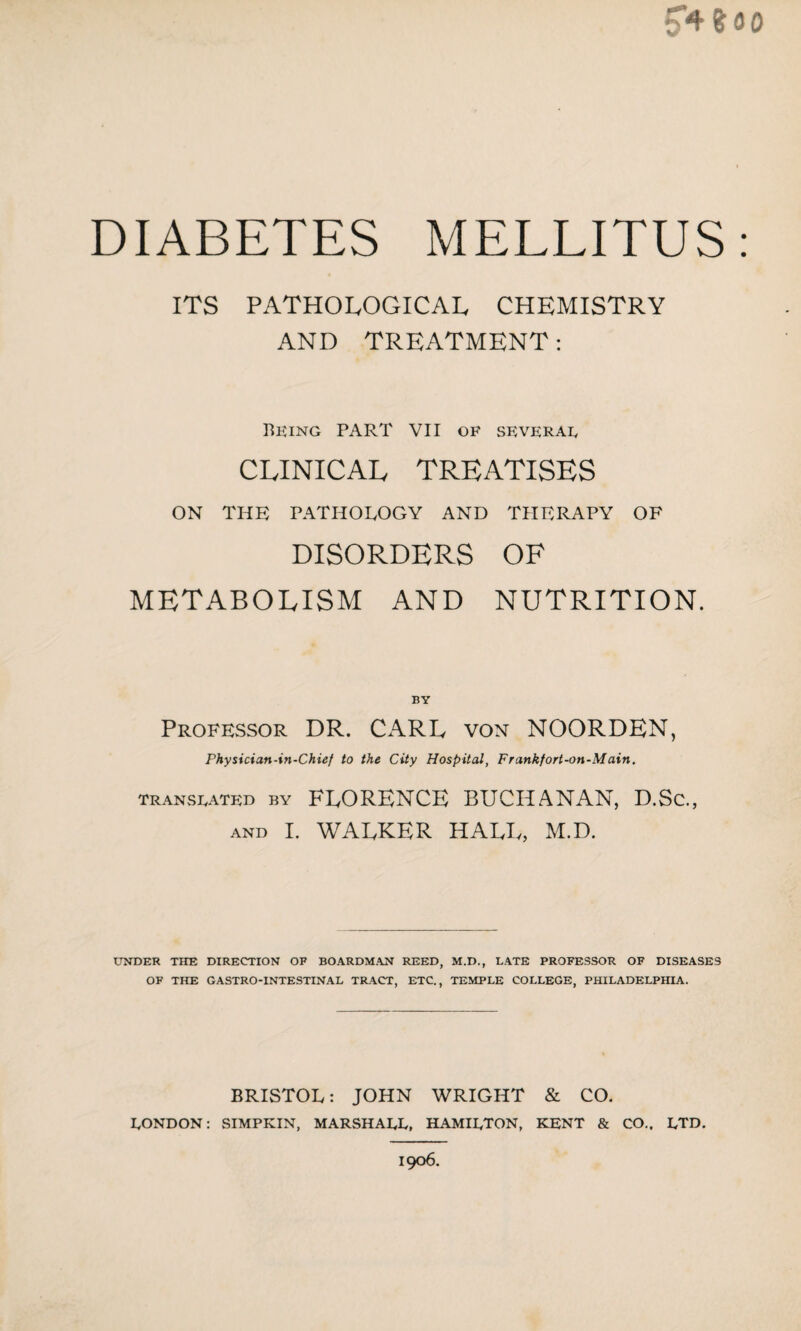 5*4 % 00 DIABETES MELLITUS: ITS PATHOLOGICAL CHEMISTRY AND TREATMENT: Being PART VII OF several CLINICAL TREATISES ON THE PATHOLOGY AND THERAPY OF DISORDERS OF METABOLISM AND NUTRITION. BY Professor DR. CARD von NOORDEN, Physician-in-Chief to the City Hospital, Frankfort-on-Main, translated by FLORENCE BUCHANAN, D.Sc., AND I. WALKER HALL, M.D. UNDER THE DIRECTION OF BOARDMAN REED, M.D., LATE PROFESSOR OF DISEASES OF THE GASTRO-INTESTINAL TRACT, ETC., TEMPLE COLLEGE, PHILADELPHIA. BRISTOL: JOHN WRIGHT & CO. LONDON: SIMPKIN, MARSHALL, HAMILTON, KENT & CO.. LTD. 1906.