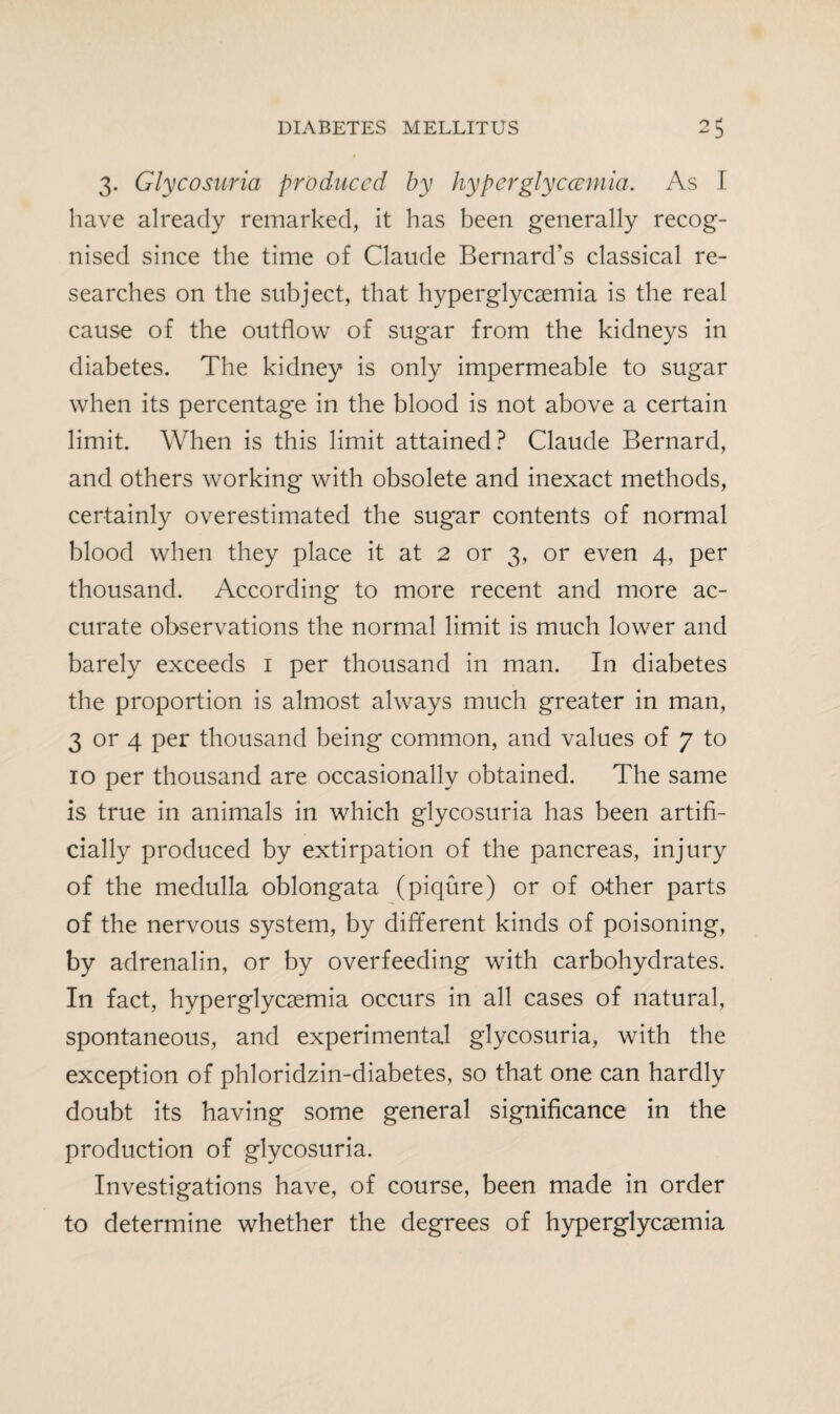 3. Glycosuria produced by hyperglycccmia. As I have already remarked, it has been generally recog¬ nised since the time of Claude Bernard’s classical re¬ searches on the subject, that hyperglycemia is the real cause of the outflow of sugar from the kidneys in diabetes. The kidney is only impermeable to sugar when its percentage in the blood is not above a certain limit. When is this limit attained? Claude Bernard, and others working with obsolete and inexact methods, certainly overestimated the sugar contents of normal blood when they place it at 2 or 3, or even 4, per thousand. According to more recent and more ac¬ curate observations the normal limit is much lower and barely exceeds 1 per thousand in man. In diabetes the proportion is almost always much greater in man, 3 or 4 per thousand being common, and values of 7 to 10 per thousand are occasionally obtained. The same is true in animals in which glycosuria has been artifi¬ cially produced by extirpation of the pancreas, injury of the medulla oblongata (piqure) or of other parts of the nervous system, by different kinds of poisoning, by adrenalin, or by overfeeding with carbohydrates. In fact, hyperglycsemia occurs in all cases of natural, spontaneous, and experimental glycosuria, with the exception of phloridzin-diabetes, so that one can hardly doubt its having some general significance in the production of glycosuria. Investigations have, of course, been made in order to determine whether the degrees of hyperglycaemia