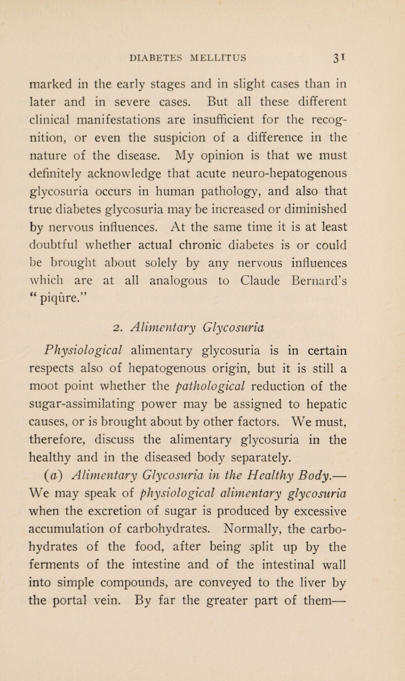 marked in the early stages and in slight cases than in later and in severe cases. But all these different clinical manifestations are insufficient for the recog¬ nition, or even the suspicion of a difference in the nature of the disease. My opinion is that we must definitely acknowledge that acute neuro-hepatogenous glycosuria occurs in human pathology, and also that true diabetes glycosuria may be increased or diminished by nervous influences. At the same time it is at least doubtful whether actual chronic diabetes is or could be brought about solely by any nervous influences which are at all analogous to Claude Bernard’s piqure. 2. Alimentary Glycosuria Physiological alimentary glycosuria is in certain respects also of hepatogenous origin, but it is still a moot point whether the pathological reduction of the sugar-assimilating power may be assigned to hepatic causes, or is brought about by other factors. We must, therefore, discuss the alimentary glycosuria in the healthy and in the diseased body separately. (a) Alimentary Glycosuria in the Healthy Body.— We may speak of physiological alimentary glycosuria when the excretion of sugar is produced by excessive accumulation of carbohydrates. Normally, the carbo¬ hydrates of the food, after being split up by the ferments of the intestine and of the intestinal wall into simple compounds, are conveyed to the liver by the portal vein. By far the greater part of them—