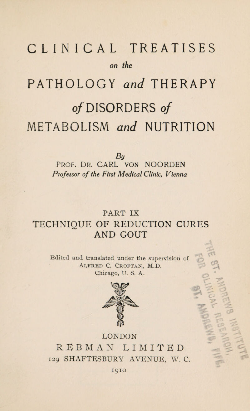 CLINICAL TREATISES on the PATHOLOGY and THERAPY o/DISORDERS of METABOLISM and NUTRITION By Prof. Dr. CARL von NOORDEN Professor of the First Medical Clinic, Vienna PART IX TECHNIQUE OF REDUCTION CURES AND GOUT Edited and translated under the supervision of Alfred C. Croftan, M.D. Chicago, U. S. A. LONDON REBMAN LIMITED 129 SHAFTESBURY AVENUE, W. C. 1910
