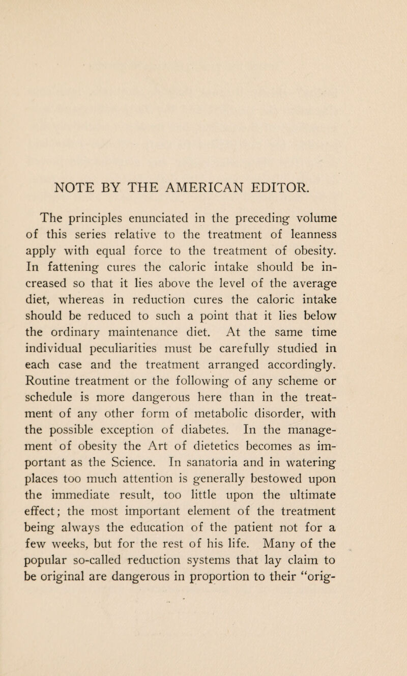 NOTE BY THE AMERICAN EDITOR. The principles enunciated in the preceding volume of this series relative to the treatment of leanness apply with equal force to the treatment of obesity. In fattening cures the caloric intake should be in¬ creased so that it lies above the level of the average diet, whereas in reduction cures the caloric intake should be reduced to such a point that it lies below the ordinary maintenance diet. At the same time individual peculiarities must be carefully studied in each case and the treatment arranged accordingly. Routine treatment or the following of any scheme or schedule is more dangerous here than in the treat¬ ment of any other form of metabolic disorder, with the possible exception of diabetes. In the manage¬ ment of obesity the Art of dietetics becomes as im¬ portant as the Science. In sanatoria and in watering places too much attention is generally bestowed upon the immediate result, too little upon the ultimate effect; the most important element of the treatment being always the education of the patient not for a few weeks, but for the rest of his life. Many of the popular so-called reduction systems that lay claim to be original are dangerous in proportion to their “orig-