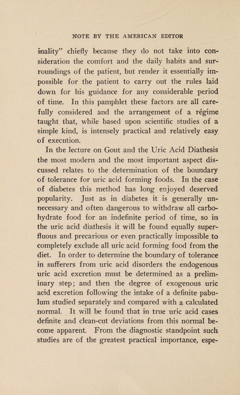 inality” chiefly because they do not take into con¬ sideration the comfort and the daily habits and sur¬ roundings of the patient, but render it essentially im¬ possible for the patient to carry out the rules laid down for his guidance for any considerable period of time. In this pamphlet these factors are all care¬ fully considered and the arrangement of a regime taught that, while based upon scientific studies of a simple kind, is intensely practical and relatively easy of execution. In the lecture on Gout and the Uric Acid Diathesis the most modern and the most important aspect dis¬ cussed relates to the determination of the boundary of tolerance for uric acid forming foods. In the case of diabetes this method has long enjoyed deserved popularity. Just as in diabetes it is generally un¬ necessary and often dangerous to withdraw all carbo¬ hydrate food for an indefinite period of time, so in the uric acid diathesis it will be found equally super¬ fluous and precarious or even practically impossible to completely exclude all uric acid forming food from the diet. In order to determine the boundary of tolerance in sufferers from uric acid disorders the endogenous uric acid excretion must be determined as a prelim¬ inary step; and then the degree of exogenous uric acid excretion following the intake of a definite pabu¬ lum studied separately and compared with a calculated normal. It will be found that in true uric acid cases definite and clean-cut deviations from this normal be¬ come apparent. From the diagnostic standpoint such studies are of the greatest practical importance, espe-