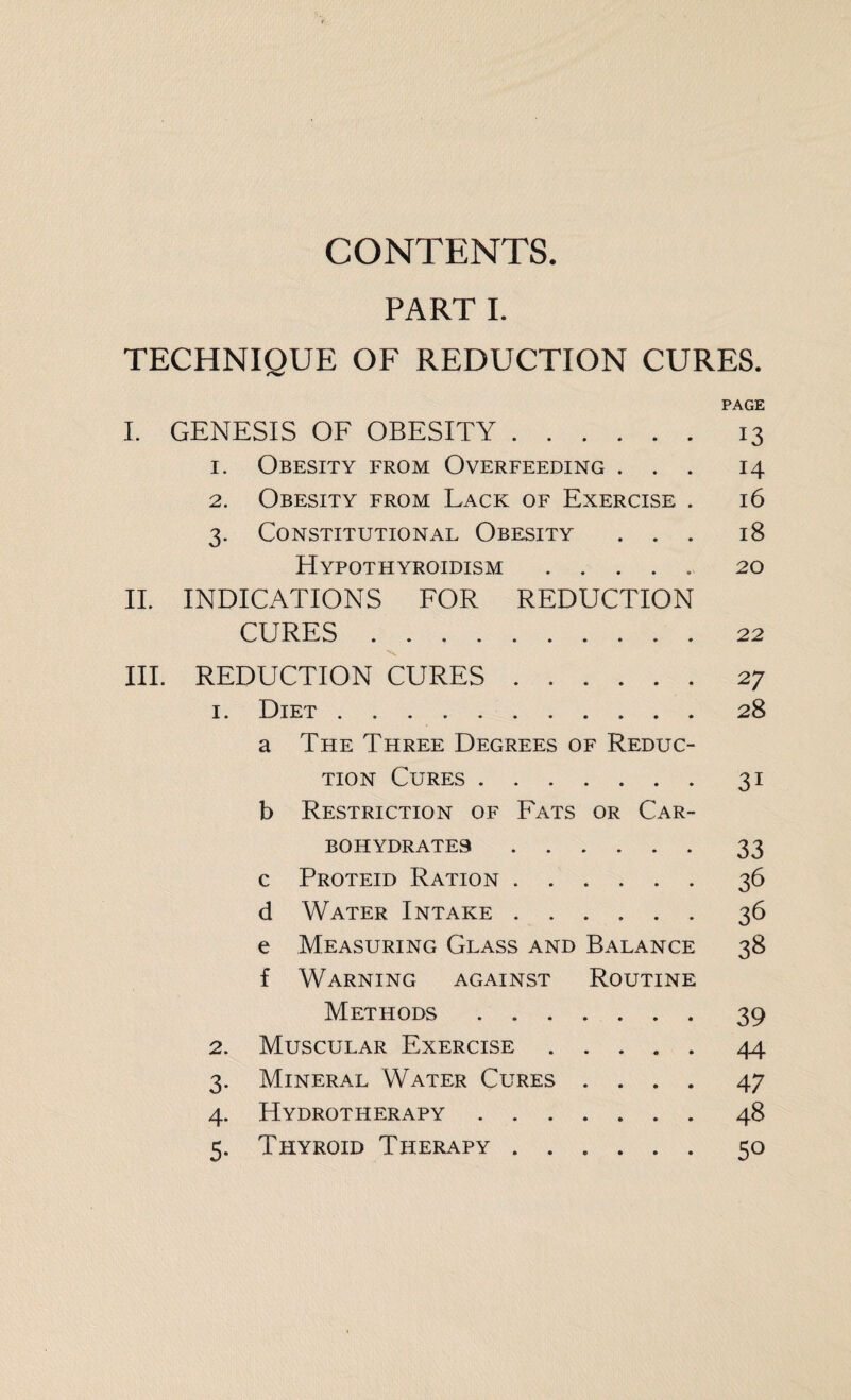 CONTENTS. PART I. TECHNIQUE OF REDUCTION CURES. PAGE I. GENESIS OF OBESITY.13 1. Obesity from Overfeeding ... 14 2. Obesity from Lack of Exercise . 16 3. Constitutional Obesity ... 18 Hypothyroidism.20 II. INDICATIONS FOR REDUCTION CURES.22 III. REDUCTION CURES.27 1. Diet.28 a The Three Degrees of Reduc¬ tion Cures.31 b Restriction of Fats or Car¬ bohydrates .33 c Proteid Ration.36 d Water Intake.36 e Measuring Glass and Balance 38 f Warning against Routine Methods.39 2. Muscular Exercise.44 3. Mineral Water Cures .... 47 4. Hydrotherapy.48 5. Thyroid Therapy ...... 50