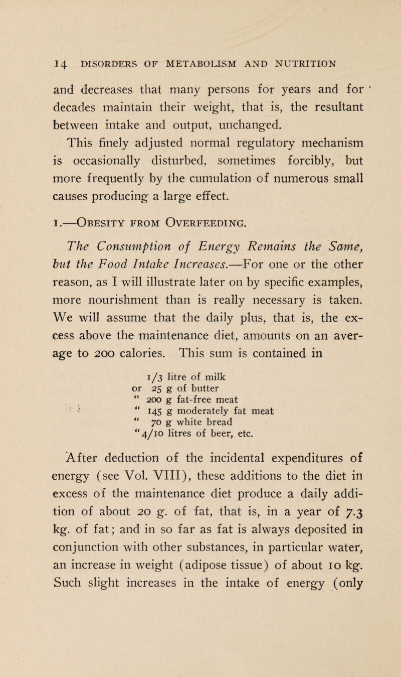 and decreases that many persons for years and for ' decades maintain their weight, that is, the resultant between intake and output, unchanged. This finely adjusted normal regulatory mechanism is occasionally disturbed, sometimes forcibly, but more frequently by the cumulation of numerous small causes producing a large effect. i.—Obesity from Overfeeding. The Consumption of Energy Remains the Same, hut the Food Intake Increases.—For one or the other reason, as I will illustrate later on by specific examples, more nourishment than is really necessary is taken. We will assume that the daily plus, that is, the ex¬ cess above the maintenance diet, amounts on an aver¬ age to 200 calories. This sum is contained in 1/3 litre of milk or 25 g of butter u 200 g fat-free meat i “ 145 g moderately fat meat “ 70 g white bread “ 4/10 litres of beer, etc. After deduction of the incidental expenditures of energy (see Vol. VIII), these additions to the diet in excess of the maintenance diet produce a daily addi¬ tion of about 20 g. of fat, that is, in a year of 7.3 kg. of fat; and in so far as fat is always deposited in conjunction with other substances, in particular water, an increase in weight (adipose tissue) of about 10 kg. Such slight increases in the intake of energy (only