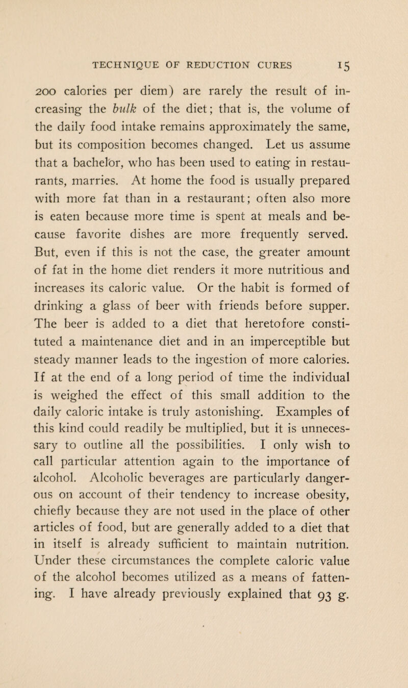 200 calories per diem) are rarely the result of in¬ creasing the bulk of the diet; that is, the volume of the daily food intake remains approximately the same, but its composition becomes changed. Let us assume that a bachelor, who has been used to eating in restau¬ rants, marries. At home the food is usually prepared with more fat than in a restaurant; often also more is eaten because more time is spent at meals and be¬ cause favorite dishes are more frequently served. But, even if this is not the case, the greater amount of fat in the home diet renders it more nutritious and increases its caloric value. Or the habit is formed of drinking a glass of beer with friends before supper. The beer is added to a diet that heretofore consti¬ tuted a maintenance diet and in an imperceptible but steady manner leads to the ingestion of more calories. If at the end of a long period of time the individual is weighed the effect of this small addition to the daily caloric intake is truly astonishing. Examples of this kind could readily be multiplied, but it is unneces¬ sary to outline all the possibilities. I only wish to call particular attention again to the importance of alcohol. Alcoholic beverages are particularly danger¬ ous on account of their tendency to increase obesity, chiefly because they are not used in the place of other articles of food, but are generally added to a diet that in itself is already sufficient to maintain nutrition. Under these circumstances the complete caloric value of the alcohol becomes utilized as a means of fatten¬ ing. I have already previously explained that 93 g.
