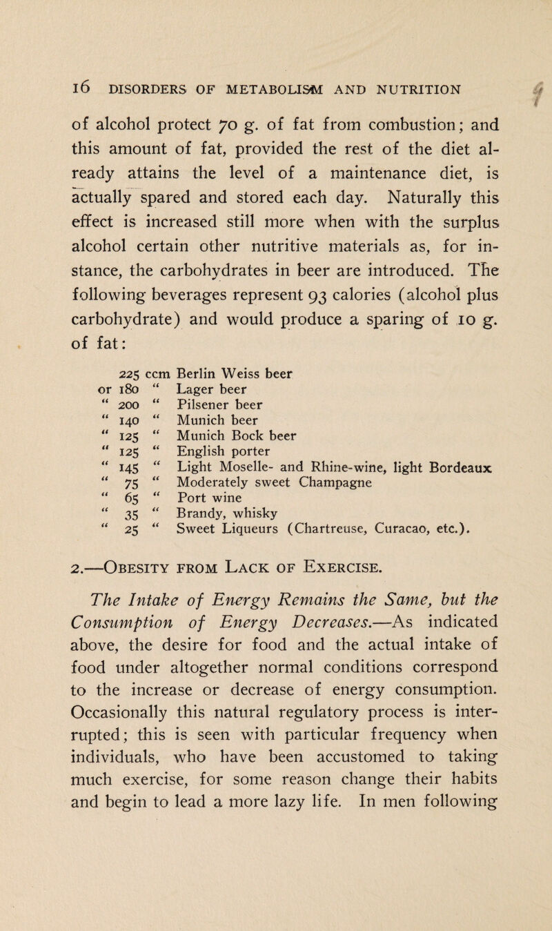 of alcohol protect 70 g. of fat from combustion; and this amount of fat, provided the rest of the diet al¬ ready attains the level of a maintenance diet, is actually spared and stored each day. Naturally this effect is increased still more when with the surplus alcohol certain other nutritive materials as, for in¬ stance, the carbohydrates in beer are introduced. The following beverages represent 93 calories (alcohol plus carbohydrate) and would produce a sparing of 10 g. of fat: 225 ccm Berlin Weiss beer or 180 it Lager beer << 200 it Pilsener beer it 140 it Munich beer a 125 it Munich Bock beer a 125 it English porter a 145 it Light Moselle- and Rhine-wine, light Bordeaux tt 75 a Moderately sweet Champagne u 65 it Port wine it 35 it Brandy, whisky it 25 a Sweet Liqueurs (Chartreuse, Curacao, etc.). —Obesity from Lack of Exercise. The Intake of Energy Remains the Same, hut the Consumption of Energy Decreases.—As indicated above, the desire for food and the actual intake of food under altogether normal conditions correspond to the increase or decrease of energy consumption. Occasionally this natural regulatory process is inter¬ rupted; this is seen with particular frequency when individuals, who have been accustomed to taking much exercise, for some reason change their habits and begin to lead a more lazy life. In men following