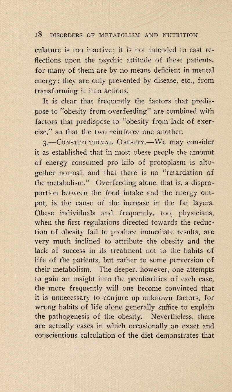 culature is too inactive; it is not intended to cast re¬ flections upon the psychic attitude of these patients, for many of them are by no means deficient in mental energy; they are only prevented by disease, etc., from transforming it into actions. It is clear that frequently the factors that predis¬ pose to “obesity from overfeeding” are combined with factors that predispose to “obesity from lack of exer¬ cise,” so that the two reinforce one another. 3.—Constitutional Obesity.—We may consider it as established that in most obese people the amount of energy consumed pro kilo of protoplasm is alto¬ gether normal, and that there is no “retardation of the metabolism.” Overfeeding alone, that is, a dispro¬ portion between the food intake and the energy out- * put, is the cause of the increase in the fat layers. Obese individuals and frequently, too, physicians, when the first regulations directed towards the reduc¬ tion of obesity fail to produce immediate results, are very much inclined to attribute the obesity and the lack of success in its treatment not to the habits of life of the patients, but rather to some perversion of their metabolism. The deeper, however, one attempts to gain an insight into the peculiarities of each case, the more frequently will one become convinced that it is unnecessary to conjure up unknown factors, for wrong habits of life alone generally suffice to explain the pathogenesis of the obesity. Nevertheless, there are actually cases in which occasionally an exact and conscientious calculation of the diet demonstrates that